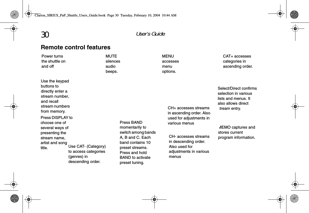 User’s Guide30Remote control featuresMEMO captures and stores current program information.Power turns the shuttle on and offPress BAND momentarily to switch among bands A, B and C. Each band contains 10 preset streams. Press and hold BAND to activate preset tuning.MENU accesses menu options.Press DISPLAY to choose one of several ways of presenting the stream name, artist and song title. Use the keypad buttons to directly enter a stream number, and recall stream numbers from memory.CH- accesses streams in descending order. Also used for adjustments in various menus Use CAT- (Category) to access categories (genres) in descending order.Select/Direct confirms selection in various lists and menus. It also allows direct stream entry.CAT+ accesses categories in ascending order.CH+ accesses streams in ascending order. Also used for adjustments in various menus MUTE silences audio beeps.Clarion_SIRIUS_PnP_Shuttle_Users_Guide.book  Page 30  Tuesday, February 10, 2004  10:44 AM