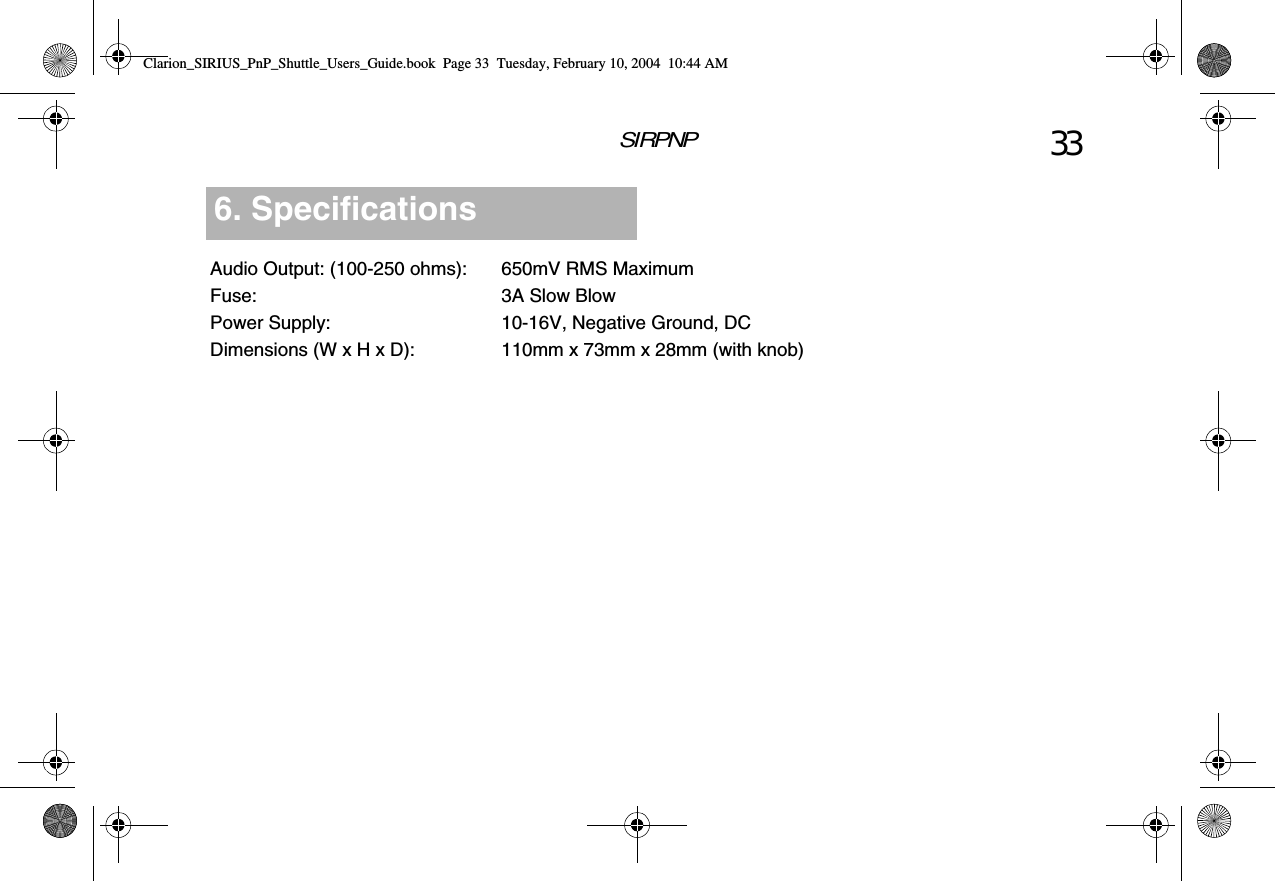 SIRPNP 33Audio Output: (100-250 ohms): 650mV RMS MaximumFuse: 3A Slow BlowPower Supply: 10-16V, Negative Ground, DCDimensions (W x H x D): 110mm x 73mm x 28mm (with knob)6. SpecificationsClarion_SIRIUS_PnP_Shuttle_Users_Guide.book  Page 33  Tuesday, February 10, 2004  10:44 AM