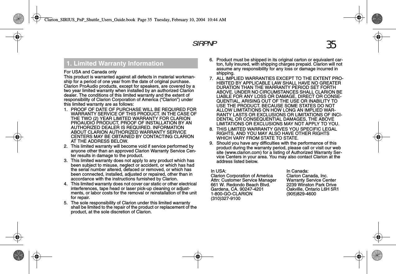 SIRPNP 35For USA and Canada onlyThis product is warranted against all defects in material workman-ship for a period of one year from the date of original purchase. Clarion ProAudio products, except for speakers, are covered by a two year limited warranty when installed by an authorized Clarion dealer. The conditions of this limited warranty and the extent of responsibility of Clarion Corporation of America (“Clarion”) under this limited warranty are as follows:1. PROOF OF DATE OF PURCHASE WILL BE REQUIRED FOR WARRANTY SERVICE OF THIS PRODUCT. IN THE CASE OF THE TWO (2) YEAR LIMITED WARRANTY FOR CLARION PROAUDIO PRODUCT, PROOF OF INSTALLATION BY AN AUTHORIZED DEALER IS REQUIRED. INFORMATION ABOUT CLARION AUTHORIZED WARRANTY SERVICE CENTERS MAY BE OBTAINED BY CONTACTING CLARION AT THE ADDRESS BELOW.2. This limited warranty will become void if service performed by anyone other than an approved Clarion Warranty Service Cen-ter results in damage to the product.3. This limited warranty does not apply to any product which has been subject to misuse, neglect or accident, or which has had the serial number altered, defaced or removed, or which has been connected, installed, adjusted or repaired, other than in accordance with the instructions furnished by Clarion.4. This limited warranty does not cover car static or other electrical interferences, tape head or laser pick-up cleaning or adjust-ments, or labor costs for the removal or reinstallation of the unit for repair.5. The sole responsibility of Clarion under this limited warranty shall be limited to the repair of the product or replacement of the product, at the sole discretion of Clarion.1. Limited Warranty Information 6. Product must be shipped in its original carton or equivalent car-ton, fully insured, with shipping charges prepaid. Clarion will not assume any responsibility for any loss or damage incurred in shipping.7. ALL IMPLIED WARRANTIES EXCEPT TO THE EXTENT PRO-HIBITED BY APPLICABLE LAW SHALL HAVE NO GREATER DURATION THAN THE WARRANTY PERIOD SET FORTH ABOVE. UNDER NO CIRCUMSTANCES SHALL CLARION BE LIABLE FOR ANY LOSS OR DAMAGE, DIRECT OR CONSE-QUENTIAL, ARISING OUT OF THE USE OR INABILITY TO USE THE PRODUCT. BECAUSE SOME STATES DO NOT ALLOW LIMITATIONS ON HOW LONG AN IMPLIED WAR-RANTY LASTS OR EXCLUSIONS OR LIMITATIONS OF INCI-DENTAL OR CONSEQUENTIAL DAMAGES, THE ABOVE LIMITATIONS OR EXCLUSIONS MAY NOT APPLY TO YOU.8. THIS LIMITED WARRANTY GIVES YOU SPECIFIC LEGAL RIGHTS, AND YOU MAY ALSO HAVE OTHER RIGHTS WHICH VARY FROM STATE TO STATE.9. Should you have any difficulties with the performance of this product during the warranty period, please call or visit our web site (www.clarion.com) for a listing of Authorized Warranty Ser-vice Centers in your area. You may also contact Clarion at the address listed below.In USA:Clarion Corporation of AmericaAttn: Customer Service Manager661 W. Redondo Beach Blvd.Gardena, CA. 90247-42011-800-GO-CLARION(310)327-9100In Canada:Clarion Canada, Inc.Warranty Service Center2239 Winston Park DriveOakville, Ontario L6H 5R1(905)829-4600Clarion_SIRIUS_PnP_Shuttle_Users_Guide.book  Page 35  Tuesday, February 10, 2004  10:44 AM