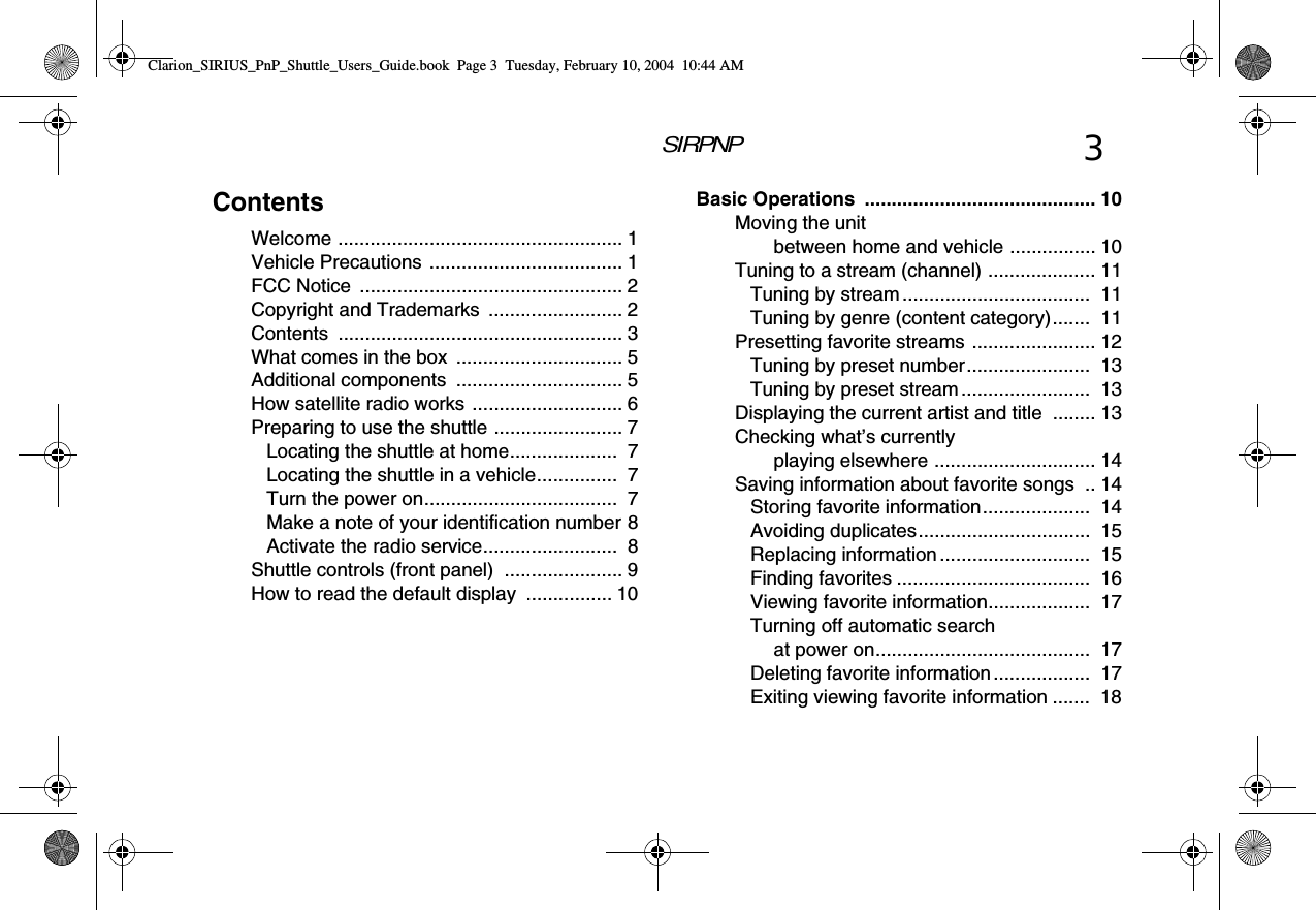 SIRPNP 3ContentsWelcome ..................................................... 1Vehicle Precautions  .................................... 1FCC Notice  ................................................. 2Copyright and Trademarks  ......................... 2Contents ..................................................... 3What comes in the box  ............................... 5Additional components  ............................... 5How satellite radio works ............................ 6Preparing to use the shuttle ........................ 7Locating the shuttle at home....................  7Locating the shuttle in a vehicle...............  7Turn the power on....................................  7Make a note of your identification number 8Activate the radio service.........................  8Shuttle controls (front panel)  ...................... 9How to read the default display  ................ 10Basic Operations  ........................................... 10Moving the unit between home and vehicle ................ 10Tuning to a stream (channel) .................... 11Tuning by stream...................................  11Tuning by genre (content category).......  11Presetting favorite streams ....................... 12Tuning by preset number.......................  13Tuning by preset stream ........................  13Displaying the current artist and title  ........ 13Checking what’s currently playing elsewhere .............................. 14Saving information about favorite songs  .. 14Storing favorite information....................  14Avoiding duplicates................................  15Replacing information ............................  15Finding favorites ....................................  16Viewing favorite information...................  17Turning off automatic search at power on........................................  17Deleting favorite information ..................  17Exiting viewing favorite information .......  18Clarion_SIRIUS_PnP_Shuttle_Users_Guide.book  Page 3  Tuesday, February 10, 2004  10:44 AM