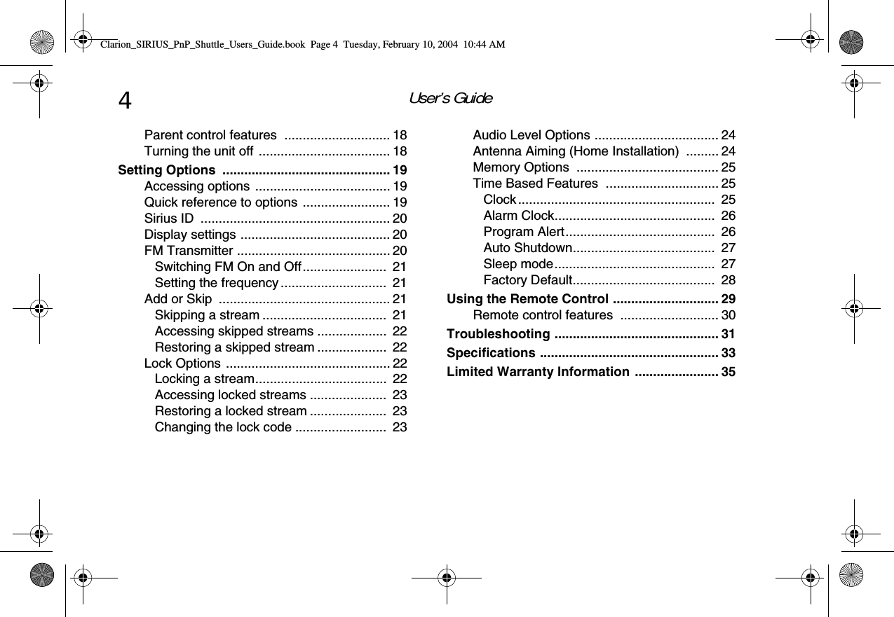 User’s Guide4Parent control features  ............................. 18Turning the unit off .................................... 18Setting Options  .............................................. 19Accessing options ..................................... 19Quick reference to options ........................ 19Sirius ID  .................................................... 20Display settings ......................................... 20FM Transmitter .......................................... 20Switching FM On and Off.......................  21Setting the frequency .............................  21Add or Skip  ............................................... 21Skipping a stream ..................................  21Accessing skipped streams ...................  22Restoring a skipped stream ...................  22Lock Options ............................................. 22Locking a stream....................................  22Accessing locked streams .....................  23Restoring a locked stream .....................  23Changing the lock code .........................  23Audio Level Options .................................. 24Antenna Aiming (Home Installation)  ......... 24Memory Options  ....................................... 25Time Based Features  ............................... 25Clock......................................................  25Alarm Clock............................................  26Program Alert.........................................  26Auto Shutdown.......................................  27Sleep mode............................................  27Factory Default.......................................  28Using the Remote Control ............................. 29Remote control features  ........................... 30Troubleshooting ............................................. 31Specifications ................................................. 33Limited Warranty Information ....................... 35Clarion_SIRIUS_PnP_Shuttle_Users_Guide.book  Page 4  Tuesday, February 10, 2004  10:44 AM