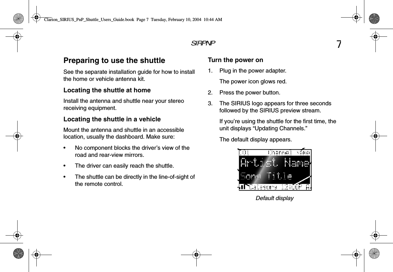 SIRPNP7Preparing to use the shuttleSee the separate installation guide for how to install the home or vehicle antenna kit.Locating the shuttle at homeInstall the antenna and shuttle near your stereo receiving equipment.Locating the shuttle in a vehicleMount the antenna and shuttle in an accessible location, usually the dashboard. Make sure:• No component blocks the driver’s view of the road and rear-view mirrors.• The driver can easily reach the shuttle.• The shuttle can be directly in the line-of-sight of the remote control.Turn the power on1. Plug in the power adapter.The power icon glows red.2. Press the power button.3. The SIRIUS logo appears for three seconds followed by the SIRIUS preview stream.If you’re using the shuttle for the first time, the unit displays “Updating Channels.”The default display appears.Default displayClarion_SIRIUS_PnP_Shuttle_Users_Guide.book  Page 7  Tuesday, February 10, 2004  10:44 AM