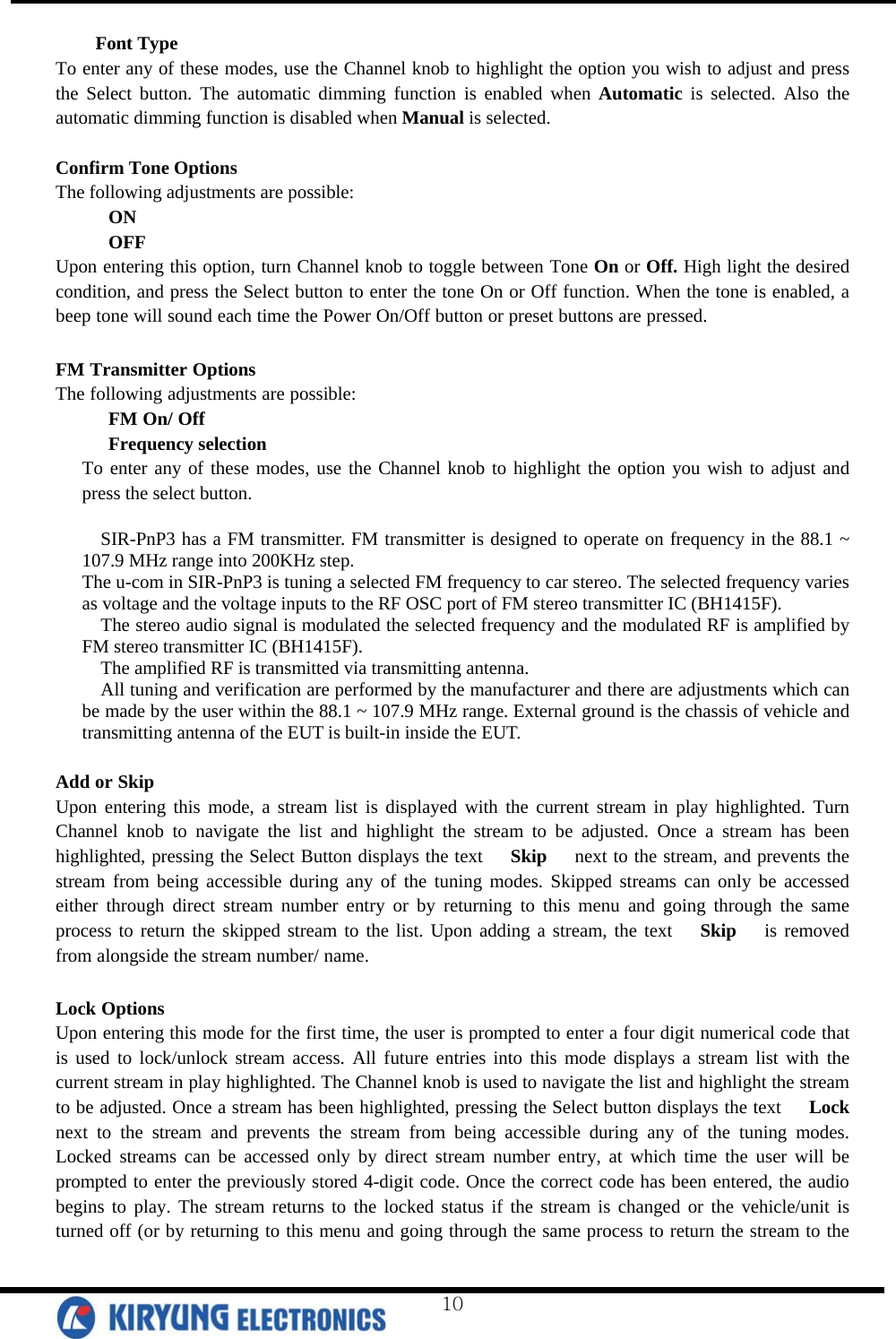  Font Type To enter any of these modes, use the Channel knob to highlight the option you wish to adjust and press the Select button. The automatic dimming function is enabled when Automatic is selected. Also the automatic dimming function is disabled when Manual is selected.  Confirm Tone Options The following adjustments are possible: ON OFF Upon entering this option, turn Channel knob to toggle between Tone On or Off. High light the desired condition, and press the Select button to enter the tone On or Off function. When the tone is enabled, a beep tone will sound each time the Power On/Off button or preset buttons are pressed.  FM Transmitter Options The following adjustments are possible: FM On/ Off Frequency selection To enter any of these modes, use the Channel knob to highlight the option you wish to adjust and press the select button.  SIR-PnP3 has a FM transmitter. FM transmitter is designed to operate on frequency in the 88.1 ~ 107.9 MHz range into 200KHz step. The u-com in SIR-PnP3 is tuning a selected FM frequency to car stereo. The selected frequency varies as voltage and the voltage inputs to the RF OSC port of FM stereo transmitter IC (BH1415F). The stereo audio signal is modulated the selected frequency and the modulated RF is amplified by FM stereo transmitter IC (BH1415F). The amplified RF is transmitted via transmitting antenna. All tuning and verification are performed by the manufacturer and there are adjustments which can be made by the user within the 88.1 ~ 107.9 MHz range. External ground is the chassis of vehicle and transmitting antenna of the EUT is built-in inside the EUT.  Add or Skip Upon entering this mode, a stream list is displayed with the current stream in play highlighted. Turn   Channel knob to navigate the list and highlight the stream to be adjusted. Once a stream has been highlighted, pressing the Select Button displays the text   Skip   next to the stream, and prevents the stream from being accessible during any of the tuning modes. Skipped streams can only be accessed either through direct stream number entry or by returning to this menu and going through the same process to return the skipped stream to the list. Upon adding a stream, the text   Skip   is removed from alongside the stream number/ name.   Lock Options Upon entering this mode for the first time, the user is prompted to enter a four digit numerical code that is used to lock/unlock stream access. All future entries into this mode displays a stream list with the current stream in play highlighted. The Channel knob is used to navigate the list and highlight the stream to be adjusted. Once a stream has been highlighted, pressing the Select button displays the text   Lock   next to the stream and prevents the stream from being accessible during any of the tuning modes. Locked streams can be accessed only by direct stream number entry, at which time the user will be prompted to enter the previously stored 4-digit code. Once the correct code has been entered, the audio begins to play. The stream returns to the locked status if the stream is changed or the vehicle/unit is turned off (or by returning to this menu and going through the same process to return the stream to the  10