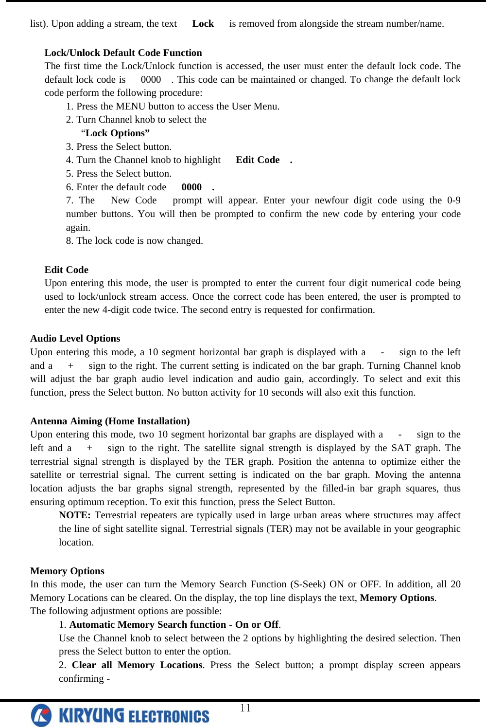  list). Upon adding a stream, the text   Lock   is removed from alongside the stream number/name.  Lock/Unlock Default Code Function The first time the Lock/Unlock function is accessed, the user must enter the default lock code. The default lock code is   0000  . This code can be maintained or changed. To change the default lock code perform the following procedure: 1. Press the MENU button to access the User Menu. 2. Turn Channel knob to select the    “Lock Options” 3. Press the Select button. 4. Turn the Channel knob to highlight   Edit Code  . 5. Press the Select button. 6. Enter the default code   0000  . 7. The   New Code   prompt will appear. Enter your newfour digit code using the 0-9 number buttons. You will then be prompted to confirm the new code by entering your code again. 8. The lock code is now changed.  Edit Code Upon entering this mode, the user is prompted to enter the current four digit numerical code being used to lock/unlock stream access. Once the correct code has been entered, the user is prompted to enter the new 4-digit code twice. The second entry is requested for confirmation.  Audio Level Options Upon entering this mode, a 10 segment horizontal bar graph is displayed with a   -   sign to the left and a   +   sign to the right. The current setting is indicated on the bar graph. Turning Channel knob will adjust the bar graph audio level indication and audio gain, accordingly. To select and exit this function, press the Select button. No button activity for 10 seconds will also exit this function.  Antenna Aiming (Home Installation) Upon entering this mode, two 10 segment horizontal bar graphs are displayed with a   -   sign to the left and a   +   sign to the right. The satellite signal strength is displayed by the SAT graph. The terrestrial signal strength is displayed by the TER graph. Position the antenna to optimize either the satellite or terrestrial signal. The current setting is indicated on the bar graph. Moving the antenna location adjusts the bar graphs signal strength, represented by the filled-in bar graph squares, thus ensuring optimum reception. To exit this function, press the Select Button.  NOTE: Terrestrial repeaters are typically used in large urban areas where structures may affect the line of sight satellite signal. Terrestrial signals (TER) may not be available in your geographic location.  Memory Options In this mode, the user can turn the Memory Search Function (S-Seek) ON or OFF. In addition, all 20 Memory Locations can be cleared. On the display, the top line displays the text, Memory Options.  The following adjustment options are possible: 1. Automatic Memory Search function - On or Off. Use the Channel knob to select between the 2 options by highlighting the desired selection. Then press the Select button to enter the option.  2. Clear all Memory Locations. Press the Select button; a prompt display screen appears confirming -  11