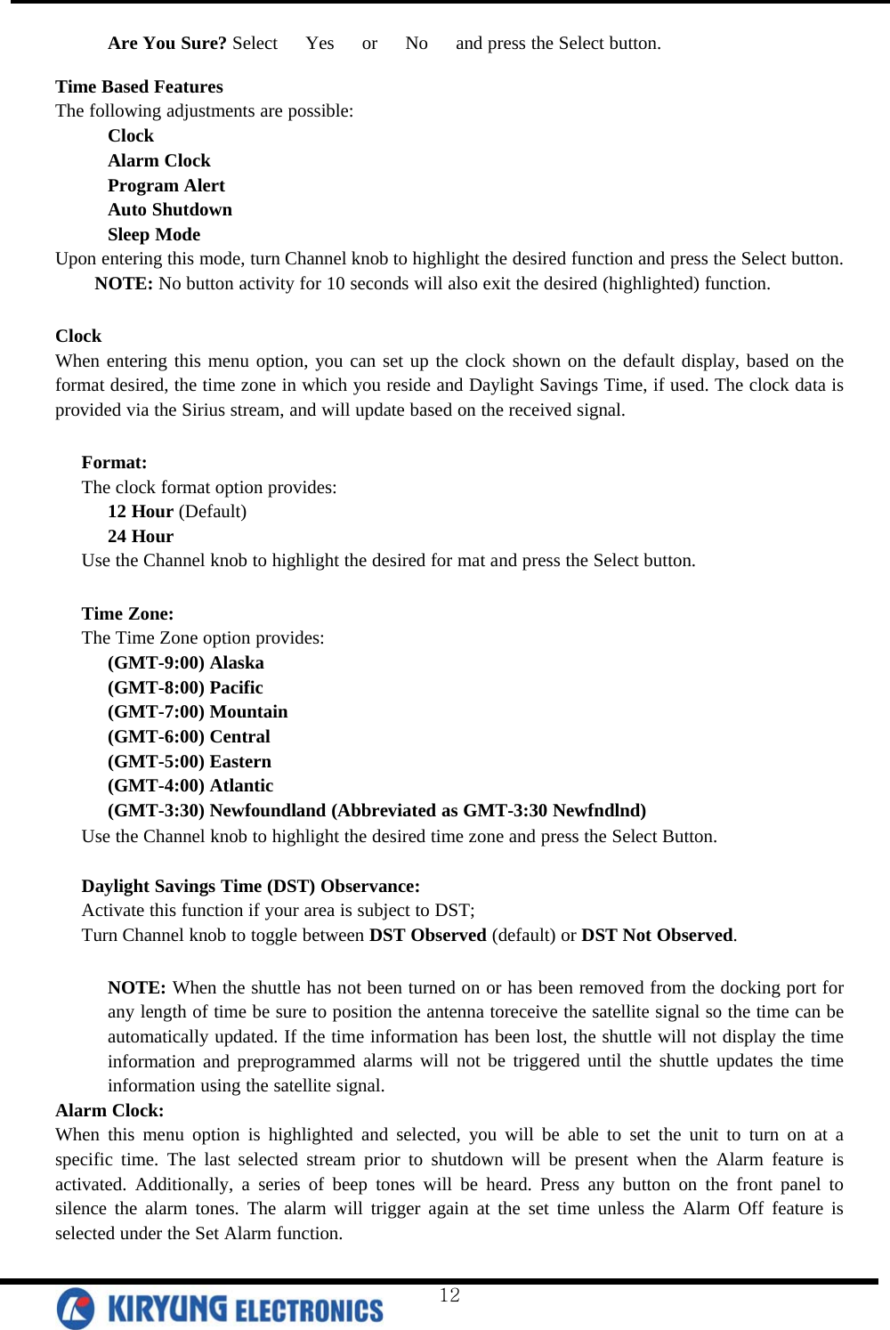  Are You Sure? Select   Yes   or   No   and press the Select button.  Time Based Features The following adjustments are possible: Clock Alarm Clock Program Alert Auto Shutdown Sleep Mode Upon entering this mode, turn Channel knob to highlight the desired function and press the Select button.  NOTE: No button activity for 10 seconds will also exit the desired (highlighted) function.   Clock When entering this menu option, you can set up the clock shown on the default display, based on the format desired, the time zone in which you reside and Daylight Savings Time, if used. The clock data is provided via the Sirius stream, and will update based on the received signal.   Format: The clock format option provides: 12 Hour (Default) 24 Hour Use the Channel knob to highlight the desired for mat and press the Select button.  Time Zone: The Time Zone option provides: (GMT-9:00) Alaska (GMT-8:00) Pacific (GMT-7:00) Mountain (GMT-6:00) Central (GMT-5:00) Eastern (GMT-4:00) Atlantic (GMT-3:30) Newfoundland (Abbreviated as GMT-3:30 Newfndlnd) Use the Channel knob to highlight the desired time zone and press the Select Button.   Daylight Savings Time (DST) Observance:  Activate this function if your area is subject to DST; Turn Channel knob to toggle between DST Observed (default) or DST Not Observed.  NOTE: When the shuttle has not been turned on or has been removed from the docking port for any length of time be sure to position the antenna toreceive the satellite signal so the time can be automatically updated. If the time information has been lost, the shuttle will not display the time information and preprogrammed alarms will not be triggered until the shuttle updates the time information using the satellite signal.  Alarm Clock: When this menu option is highlighted and selected, you will be able to set the unit to turn on at a specific time. The last selected stream prior to shutdown will be present when the Alarm feature is activated. Additionally, a series of beep tones will be heard. Press any button on the front panel to silence the alarm tones. The alarm will trigger again at the set time unless the Alarm Off feature is selected under the Set Alarm function.   12