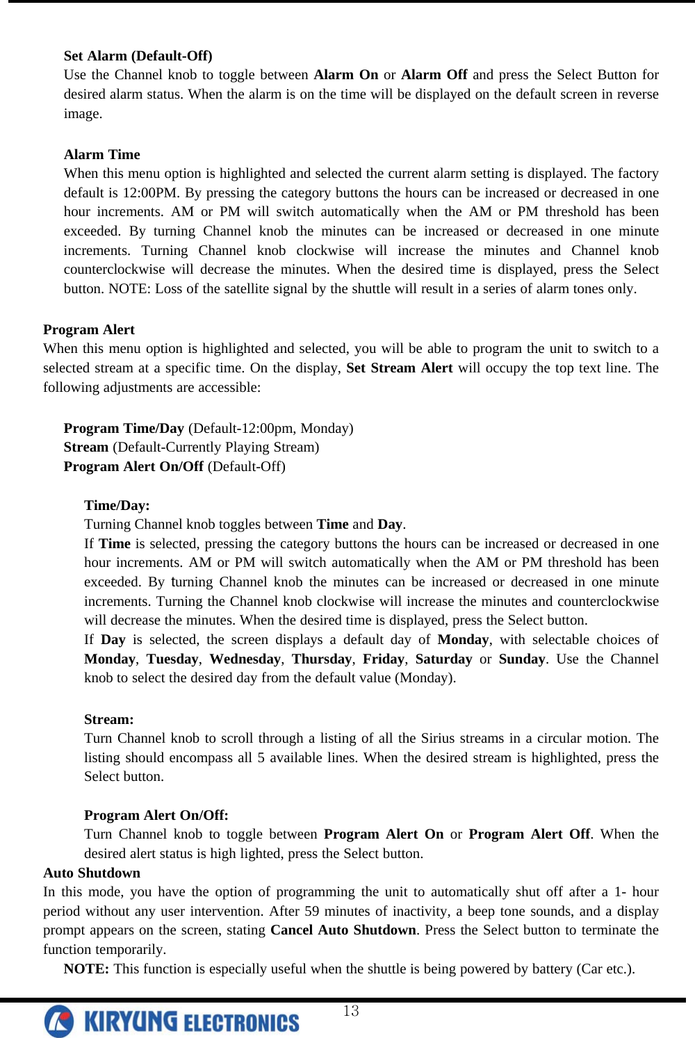  Set Alarm (Default-Off)  Use the Channel knob to toggle between Alarm On or Alarm Off and press the Select Button for desired alarm status. When the alarm is on the time will be displayed on the default screen in reverse image.  Alarm Time When this menu option is highlighted and selected the current alarm setting is displayed. The factory default is 12:00PM. By pressing the category buttons the hours can be increased or decreased in one hour increments. AM or PM will switch automatically when the AM or PM threshold has been exceeded. By turning Channel knob the minutes can be increased or decreased in one minute increments. Turning Channel knob clockwise will increase the minutes and Channel knob counterclockwise will decrease the minutes. When the desired time is displayed, press the Select button. NOTE: Loss of the satellite signal by the shuttle will result in a series of alarm tones only.   Program Alert When this menu option is highlighted and selected, you will be able to program the unit to switch to a selected stream at a specific time. On the display, Set Stream Alert will occupy the top text line. The following adjustments are accessible:   Program Time/Day (Default-12:00pm, Monday) Stream (Default-Currently Playing Stream) Program Alert On/Off (Default-Off)  Time/Day: Turning Channel knob toggles between Time and Day. If Time is selected, pressing the category buttons the hours can be increased or decreased in one hour increments. AM or PM will switch automatically when the AM or PM threshold has been exceeded. By turning Channel knob the minutes can be increased or decreased in one minute increments. Turning the Channel knob clockwise will increase the minutes and counterclockwise will decrease the minutes. When the desired time is displayed, press the Select button.  If Day is selected, the screen displays a default day of Monday, with selectable choices of Monday, Tuesday, Wednesday, Thursday, Friday, Saturday or Sunday. Use the Channel knob to select the desired day from the default value (Monday).  Stream: Turn Channel knob to scroll through a listing of all the Sirius streams in a circular motion. The listing should encompass all 5 available lines. When the desired stream is highlighted, press the Select button.   Program Alert On/Off:  Turn Channel knob to toggle between Program Alert On or Program Alert Off. When the desired alert status is high lighted, press the Select button.  Auto Shutdown  In this mode, you have the option of programming the unit to automatically shut off after a 1- hour period without any user intervention. After 59 minutes of inactivity, a beep tone sounds, and a display prompt appears on the screen, stating Cancel Auto Shutdown. Press the Select button to terminate the function temporarily.  NOTE: This function is especially useful when the shuttle is being powered by battery (Car etc.).  13