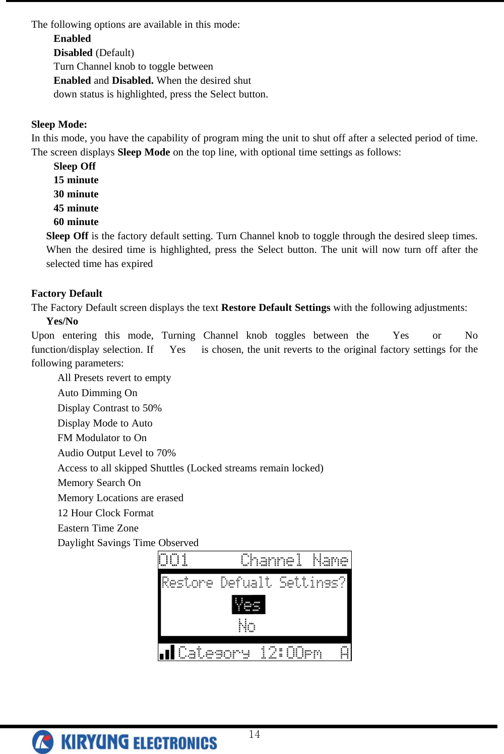  The following options are available in this mode: Enabled Disabled (Default) Turn Channel knob to toggle between Enabled and Disabled. When the desired shut down status is highlighted, press the Select button.  Sleep Mode: In this mode, you have the capability of program ming the unit to shut off after a selected period of time. The screen displays Sleep Mode on the top line, with optional time settings as follows:  Sleep Off 15 minute 30 minute 45 minute 60 minute Sleep Off is the factory default setting. Turn Channel knob to toggle through the desired sleep times. When the desired time is highlighted, press the Select button. The unit will now turn off after the selected time has expired  Factory Default The Factory Default screen displays the text Restore Default Settings with the following adjustments: Yes/No Upon entering this mode, Turning Channel knob toggles between the   Yes   or   No   function/display selection. If   Yes   is chosen, the unit reverts to the original factory settings for the following parameters:    All Presets revert to empty    Auto Dimming On    Display Contrast to 50%    Display Mode to Auto    FM Modulator to On    Audio Output Level to 70%    Access to all skipped Shuttles (Locked streams remain locked)    Memory Search On    Memory Locations are erased    12 Hour Clock Format    Eastern Time Zone    Daylight Savings Time Observed    14