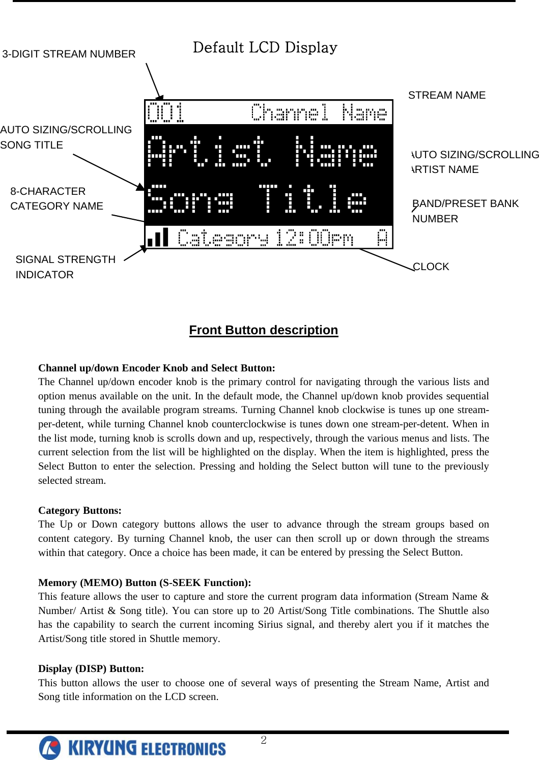        3-DIGIT STREAM NUMBER 8-CHARACTER  CATEGORY NAME AUTO SIZING/SCROLLING SONG TITLE  AUTO SIZING/SCROLLING   ARTIST NAME STREAM NAME BAND/PRESET BANK NUMBER CLOCK SIGNAL STRENGTH   INDICATOR Default LCD Display Front Button description  Channel up/down Encoder Knob and Select Button: The Channel up/down encoder knob is the primary control for navigating through the various lists and option menus available on the unit. In the default mode, the Channel up/down knob provides sequential tuning through the available program streams. Turning Channel knob clockwise is tunes up one stream-per-detent, while turning Channel knob counterclockwise is tunes down one stream-per-detent. When in the list mode, turning knob is scrolls down and up, respectively, through the various menus and lists. The current selection from the list will be highlighted on the display. When the item is highlighted, press the Select Button to enter the selection. Pressing and holding the Select button will tune to the previously selected stream.   Category Buttons: The Up or Down category buttons allows the user to advance through the stream groups based on content category. By turning Channel knob, the user can then scroll up or down through the streams within that category. Once a choice has been made, it can be entered by pressing the Select Button.  Memory (MEMO) Button (S-SEEK Function): This feature allows the user to capture and store the current program data information (Stream Name &amp; Number/ Artist &amp; Song title). You can store up to 20 Artist/Song Title combinations. The Shuttle also has the capability to search the current incoming Sirius signal, and thereby alert you if it matches the Artist/Song title stored in Shuttle memory.   Display (DISP) Button: This button allows the user to choose one of several ways of presenting the Stream Name, Artist and Song title information on the LCD screen.   2