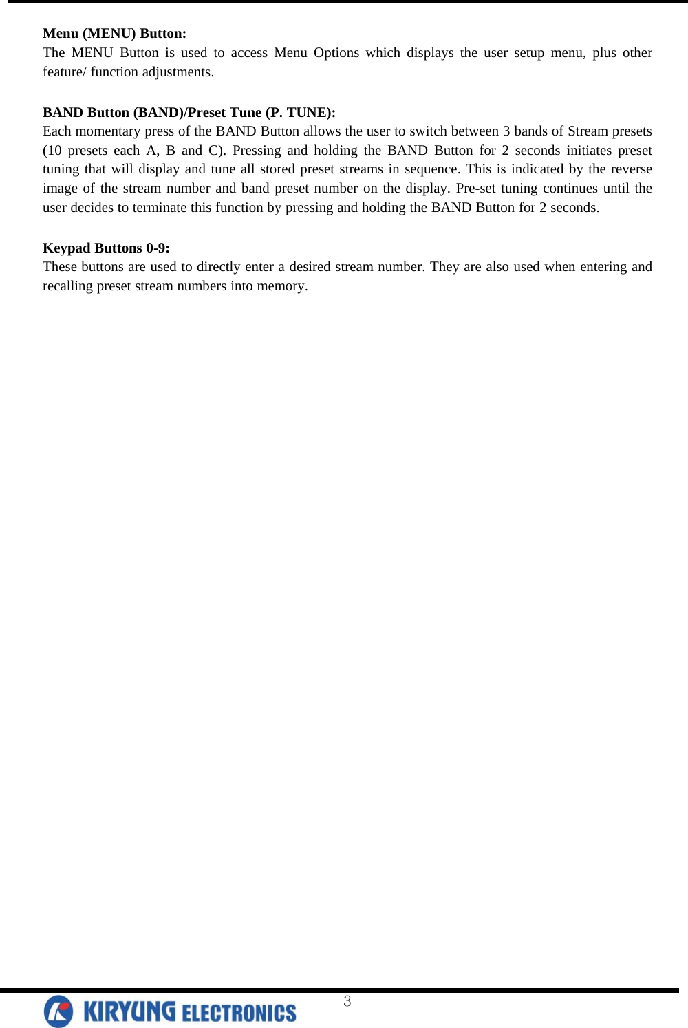  Menu (MENU) Button: The MENU Button is used to access Menu Options which displays the user setup menu, plus other feature/ function adjustments.  BAND Button (BAND)/Preset Tune (P. TUNE):  Each momentary press of the BAND Button allows the user to switch between 3 bands of Stream presets (10 presets each A, B and C). Pressing and holding the BAND Button for 2 seconds initiates preset tuning that will display and tune all stored preset streams in sequence. This is indicated by the reverse image of the stream number and band preset number on the display. Pre-set tuning continues until the user decides to terminate this function by pressing and holding the BAND Button for 2 seconds.  Keypad Buttons 0-9: These buttons are used to directly enter a desired stream number. They are also used when entering and recalling preset stream numbers into memory.   3