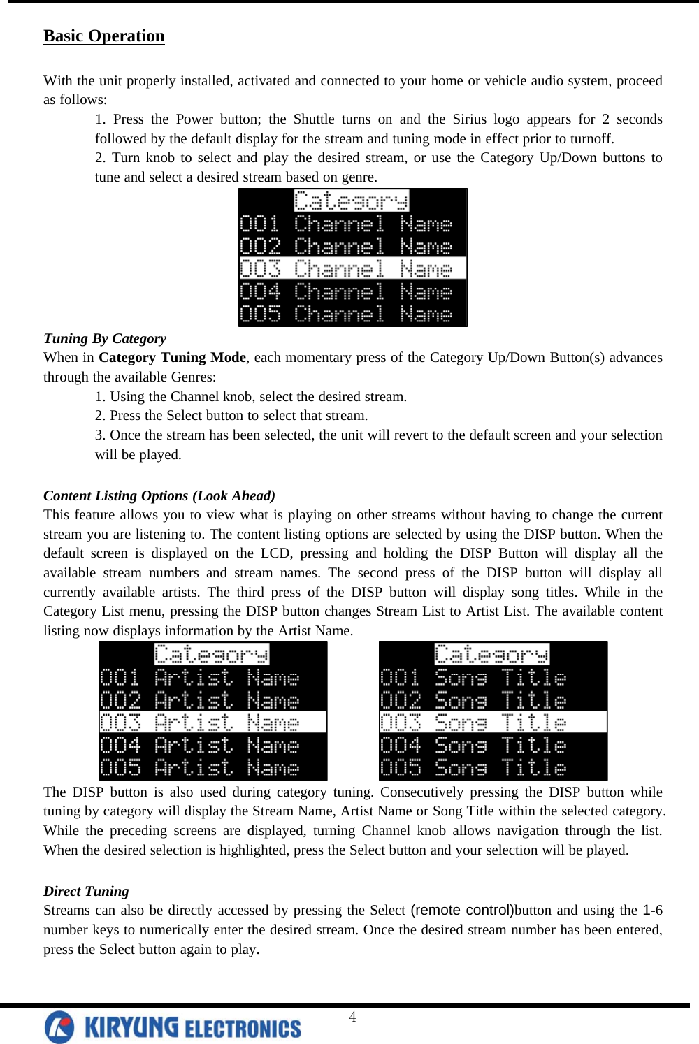  Basic Operation  With the unit properly installed, activated and connected to your home or vehicle audio system, proceed as follows:  1. Press the Power button; the Shuttle turns on and the Sirius logo appears for 2 seconds followed by the default display for the stream and tuning mode in effect prior to turnoff. 2. Turn knob to select and play the desired stream, or use the Category Up/Down buttons to tune and select a desired stream based on genre.  Tuning By Category When in Category Tuning Mode, each momentary press of the Category Up/Down Button(s) advances through the available Genres: 1. Using the Channel knob, select the desired stream. 2. Press the Select button to select that stream. 3. Once the stream has been selected, the unit will revert to the default screen and your selection will be played.  Content Listing Options (Look Ahead) This feature allows you to view what is playing on other streams without having to change the current stream you are listening to. The content listing options are selected by using the DISP button. When the default screen is displayed on the LCD, pressing and holding the DISP Button will display all the available stream numbers and stream names. The second press of the DISP button will display all currently available artists. The third press of the DISP button will display song titles. While in the Category List menu, pressing the DISP button changes Stream List to Artist List. The available content listing now displays information by the Artist Name.          The DISP button is also used during category tuning. Consecutively pressing the DISP button while tuning by category will display the Stream Name, Artist Name or Song Title within the selected category. While the preceding screens are displayed, turning Channel knob allows navigation through the list. When the desired selection is highlighted, press the Select button and your selection will be played.   Direct Tuning Streams can also be directly accessed by pressing the Select (remote control)button and using the 1-6 number keys to numerically enter the desired stream. Once the desired stream number has been entered, press the Select button again to play.   4