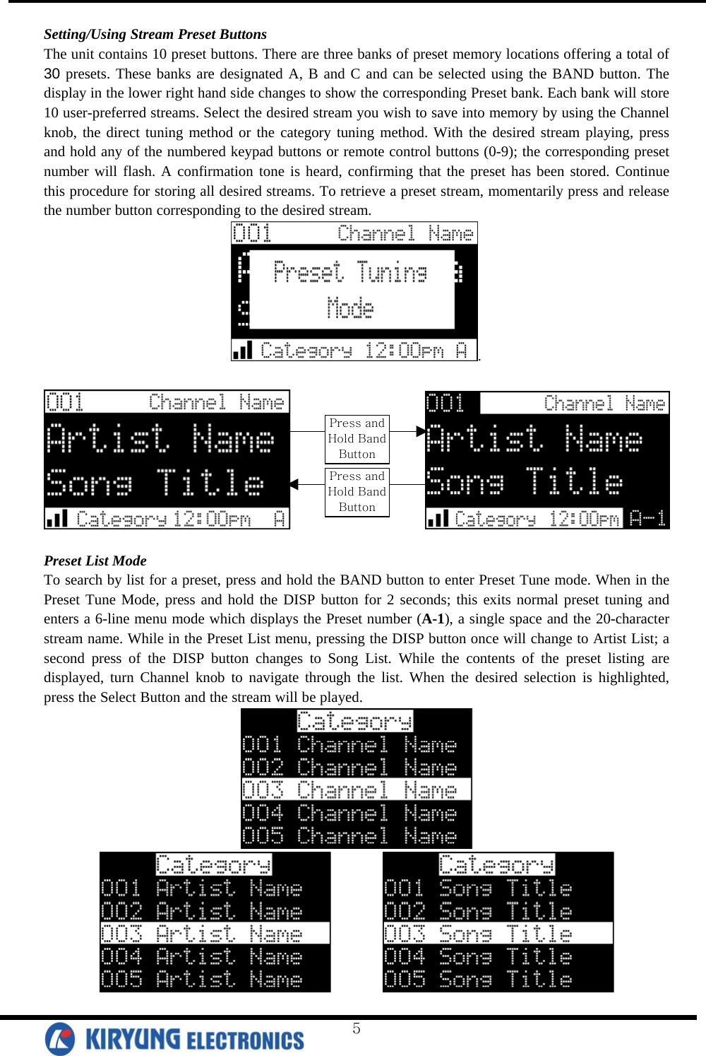  Setting/Using Stream Preset Buttons The unit contains 10 preset buttons. There are three banks of preset memory locations offering a total of 30 presets. These banks are designated A, B and C and can be selected using the BAND button. The display in the lower right hand side changes to show the corresponding Preset bank. Each bank will store 10 user-preferred streams. Select the desired stream you wish to save into memory by using the Channel knob, the direct tuning method or the category tuning method. With the desired stream playing, press and hold any of the numbered keypad buttons or remote control buttons (0-9); the corresponding preset number will flash. A confirmation tone is heard, confirming that the preset has been stored. Continue this procedure for storing all desired streams. To retrieve a preset stream, momentarily press and release the number button corresponding to the desired stream.  .                    Press and Hold Band Button Press and Hold Band Button  Preset List Mode To search by list for a preset, press and hold the BAND button to enter Preset Tune mode. When in the Preset Tune Mode, press and hold the DISP button for 2 seconds; this exits normal preset tuning and enters a 6-line menu mode which displays the Preset number (A-1), a single space and the 20-character stream name. While in the Preset List menu, pressing the DISP button once will change to Artist List; a second press of the DISP button changes to Song List. While the contents of the preset listing are displayed, turn Channel knob to navigate through the list. When the desired selection is highlighted, press the Select Button and the stream will be played.            5