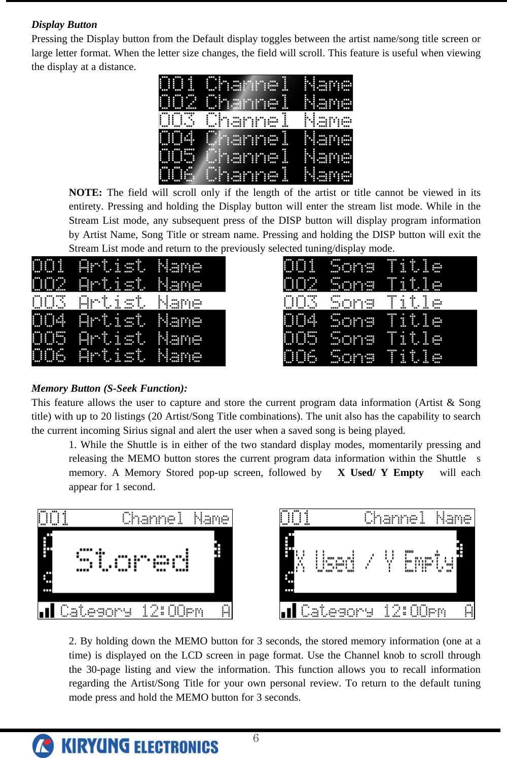  Display Button Pressing the Display button from the Default display toggles between the artist name/song title screen or large letter format. When the letter size changes, the field will scroll. This feature is useful when viewing the display at a distance.  NOTE: The field will scroll only if the length of the artist or title cannot be viewed in its entirety. Pressing and holding the Display button will enter the stream list mode. While in the Stream List mode, any subsequent press of the DISP button will display program information by Artist Name, Song Title or stream name. Pressing and holding the DISP button will exit the Stream List mode and return to the previously selected tuning/display mode.                Memory Button (S-Seek Function): This feature allows the user to capture and store the current program data information (Artist &amp; Song title) with up to 20 listings (20 Artist/Song Title combinations). The unit also has the capability to search the current incoming Sirius signal and alert the user when a saved song is being played.  1. While the Shuttle is in either of the two standard display modes, momentarily pressing and releasing the MEMO button stores the current program data information within the Shuttle  s memory. A Memory Stored pop-up screen, followed by   X Used/ Y Empty   will each appear for 1 second.                2. By holding down the MEMO button for 3 seconds, the stored memory information (one at a time) is displayed on the LCD screen in page format. Use the Channel knob to scroll through the 30-page listing and view the information. This function allows you to recall information regarding the Artist/Song Title for your own personal review. To return to the default tuning mode press and hold the MEMO button for 3 seconds.  6