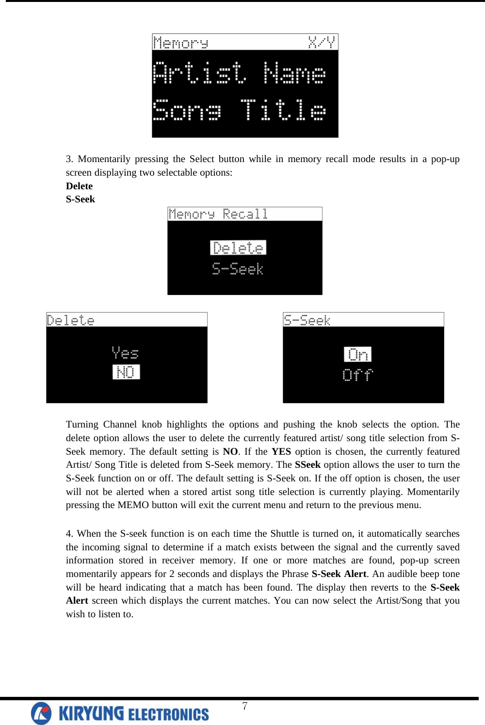     3. Momentarily pressing the Select button while in memory recall mode results in a pop-up screen displaying two selectable options: Delete S-Seek                     Turning Channel knob highlights the options and pushing the knob selects the option. The delete option allows the user to delete the currently featured artist/ song title selection from S-Seek memory. The default setting is NO. If the YES option is chosen, the currently featured Artist/ Song Title is deleted from S-Seek memory. The SSeek option allows the user to turn the S-Seek function on or off. The default setting is S-Seek on. If the off option is chosen, the user will not be alerted when a stored artist song title selection is currently playing. Momentarily pressing the MEMO button will exit the current menu and return to the previous menu.   4. When the S-seek function is on each time the Shuttle is turned on, it automatically searches the incoming signal to determine if a match exists between the signal and the currently saved information stored in receiver memory. If one or more matches are found, pop-up screen momentarily appears for 2 seconds and displays the Phrase S-Seek Alert. An audible beep tone will be heard indicating that a match has been found. The display then reverts to the S-Seek Alert screen which displays the current matches. You can now select the Artist/Song that you wish to listen to.   7