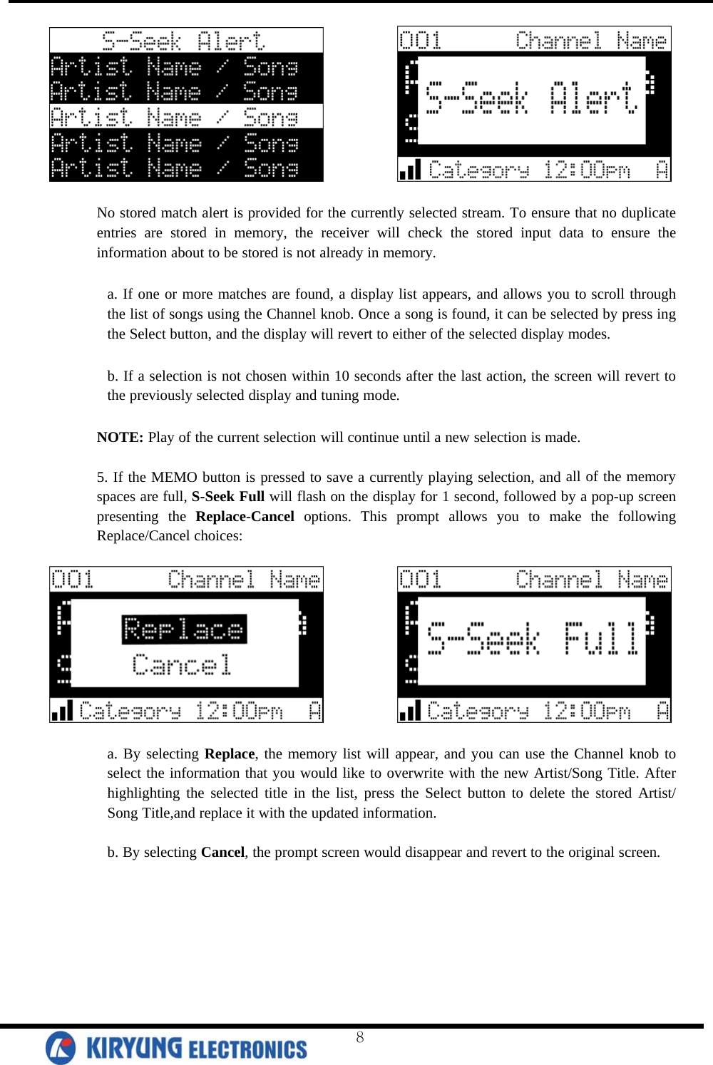               No stored match alert is provided for the currently selected stream. To ensure that no duplicate entries are stored in memory, the receiver will check the stored input data to ensure the information about to be stored is not already in memory.   a. If one or more matches are found, a display list appears, and allows you to scroll through the list of songs using the Channel knob. Once a song is found, it can be selected by press ing the Select button, and the display will revert to either of the selected display modes.   b. If a selection is not chosen within 10 seconds after the last action, the screen will revert to the previously selected display and tuning mode.   NOTE: Play of the current selection will continue until a new selection is made.   5. If the MEMO button is pressed to save a currently playing selection, and all of the memory spaces are full, S-Seek Full will flash on the display for 1 second, followed by a pop-up screen presenting the Replace-Cancel options. This prompt allows you to make the following Replace/Cancel choices:                a. By selecting Replace, the memory list will appear, and you can use the Channel knob to select the information that you would like to overwrite with the new Artist/Song Title. After highlighting the selected title in the list, press the Select button to delete the stored Artist/ Song Title,and replace it with the updated information.   b. By selecting Cancel, the prompt screen would disappear and revert to the original screen.    8