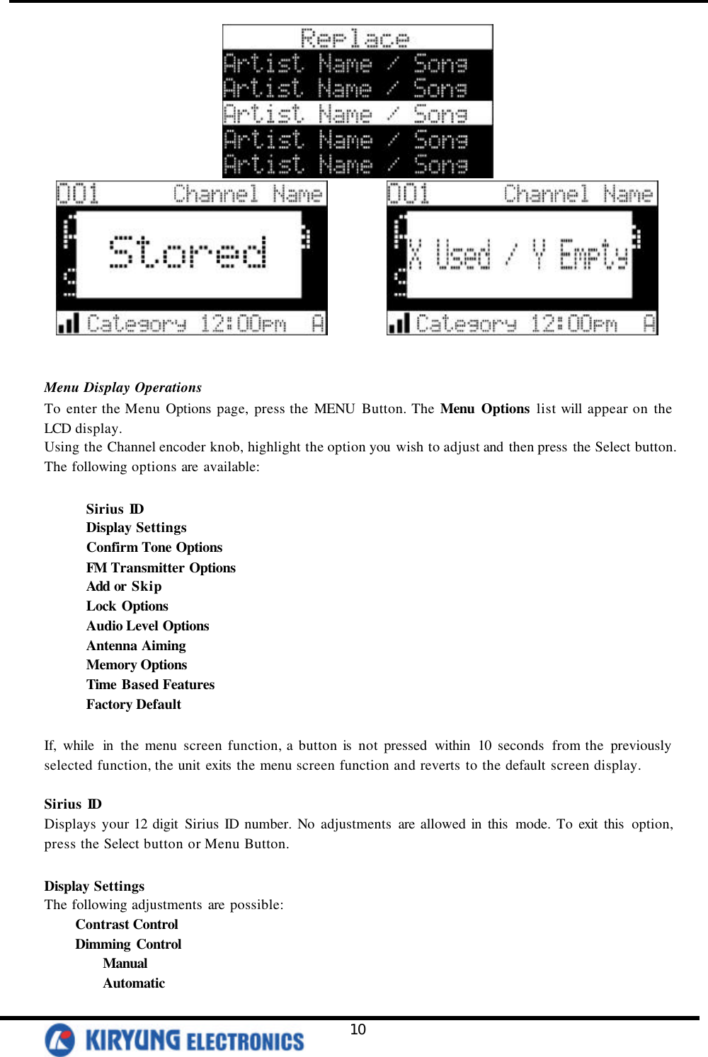   10               Menu Display Operations To enter the Menu Options page, press the MENU Button. The Menu Options list will appear on the LCD display.   Using the Channel encoder knob, highlight the option you wish to adjust and then press the Select button. The following options are available:   Sirius ID Display Settings   Confirm Tone Options   FM Transmitter Options   Add or Skip   Lock Options Audio Level Options Antenna Aiming Memory Options Time Based Features Factory Default  If, while in the menu screen function, a button is  not pressed within 10 seconds from the previously selected function, the unit exits the menu screen function and reverts to the default screen display.   Sirius ID Displays your 12 digit Sirius ID number. No adjustments are allowed in this  mode. To exit this  option, press the Select button or Menu Button.   Display Settings The following adjustments are possible: Contrast Control   Dimming Control  Manual  Automatic 