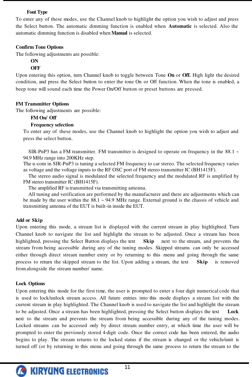   11 Font Type To enter any of these modes, use the Channel knob to highlight the option you wish to adjust and press the Select button. The automatic dimming function is enabled when  Automatic is selected. Also the automatic dimming function is disabled when Manual is selected.  Confirm Tone Options The following adjustments are possible: ON OFF Upon entering this option, turn Channel knob to toggle between Tone On or Off. High light the desired condition, and press the Select button to enter the tone On or Off function. When the tone is enabled, a beep tone will sound each time the Power On/Off button or preset buttons are pressed.  FM Transmitter Options The following adjustments are possible: FM On/ Off Frequency selection To enter any of  these modes, use the Channel knob to highlight the option you wish to adjust and press the select button.  SIR-PnP3 has a FM transmitter. FM transmitter is designed to operate on frequency in the 88.1 ~ 94.9 MHz range into 200KHz step. The u-com in SIR-PnP3 is tuning a selected FM frequency to car stereo. The selected frequency varies as voltage and the voltage inputs to the RF OSC port of FM stereo transmitter IC (BH1415F). The stereo audio signal is modulated the selected frequency and the modulated RF is amplified by FM stereo transmitter IC (BH1415F). The amplified RF is transmitted via transmitting antenna. All tuning and verification are performed by the manufacturer and there are adjustments which can be made by the user within the 88.1 ~ 94.9 MHz range. External ground is the chassis of vehicle and transmitting antenna of the EUT is built-in inside the EUT.  Add or Skip Upon entering this mode, a stream list is  displayed with the current stream in play highlighted. Turn   Channel knob to navigate the list and highlight the stream to be adjusted. Once a stream has been highlighted, pressing the Select Button displays the text    Skip   next  to the stream, and prevents the stream from being accessible during any of the tuning modes. Skipped streams  can only be accessed either through direct stream number entry or by returning to this  menu and going through the same process to return the skipped stream to the list. Upon adding a stream, the text    Skip   is  removed from alongside the stream number/ name.   Lock Options Upon entering this  mode for the first time, the user is  prompted to enter a four digit numerical code that is  used to lock/unlock stream access. All future entries into this  mode displays a stream list with the current stream in play highlighted. The Channel knob is used to navigate the list and highlight the stream to be adjusted. Once a stream has been highlighted, pressing the Select button displays the text    Lock   next  to the stream and prevents the stream from being accessible during any of the tuning modes. Locked streams  can be accessed only by direct stream number entry, at which time the user will be prompted to enter the previously stored 4-digit code. Once the correct code has been entered, the audio begins to play. The stream returns to the locked status if the stream is  changed or the vehicle/unit is turned off (or by returning to this menu and going through the same process to return the stream to the 