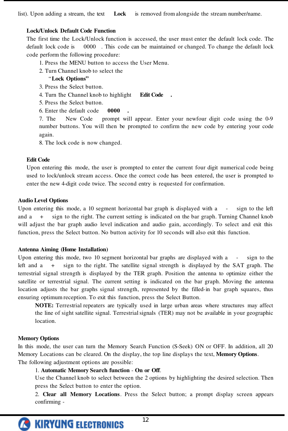   12 list). Upon adding a stream, the text    Lock   is  removed from alongside the stream number/name.  Lock/Unlock Default Code Function The first time the Lock/Unlock function is  accessed, the user must enter the default lock code. The default lock code is    0000  . This  code can be maintained or changed. To change the default lock code perform the following procedure: 1. Press the MENU button to access the User Menu. 2. Turn Channel knob to select the    “Lock Options” 3. Press the Select button. 4. Turn the Channel knob to highlight   Edit Code  . 5. Press the Select button. 6. Enter the default code   0000  . 7. The   New Code   prompt will appear. Enter your newfour digit code using the 0-9 number buttons. You will then be prompted to confirm the new code by entering your code again. 8. The lock code is  now changed.  Edit Code Upon entering this  mode, the user is  prompted to enter the current four digit numerical code being used to lock/unlock stream access. Once the correct code has  been entered, the user is  prompted to enter the new 4-digit code twice. The second entry is  requested for confirmation.  Audio Level Options Upon entering this  mode, a 10 segment horizontal bar graph is  displayed with a   -   sign to the left and a   +   sign to the right. The current setting is indicated on the bar graph. Turning Channel knob will adjust the bar graph audio level indication and audio gain, accordingly. To select and exit this  function, press the Select button. No button activity for 10 seconds will also exit this  function.  Antenna Aiming (Home Installation) Upon entering this mode, two 10 segment horizontal bar graphs are displayed with a   -   sign to the left and a   +   sign to the right. The satellite signal strength is  displayed by the SAT graph. The terrestrial signal strength is  displayed by the TER graph. Position the antenna to optimize either the satellite or terrestrial signal. The current setting is indicated on the bar graph. Moving the antenna location adjusts the bar graphs signal strength, represented by the filled-in bar graph squares, thus ensuring optimum reception. To exit this  function, press the Select Button.  NOTE: Terrestrial repeaters are typically used in large urban areas  where structures  may affect the line of sight satellite signal. Terrestrial signals  (TER) may not be available in your geographic location.  Memory Options In this  mode, the user can turn the Memory Search Function (S-Seek) ON or OFF. In addition, all 20 Memory Locations can be cleared. On the display, the top line displays the text, Memory Options.   The following adjustment options are possible: 1. Automatic Memory Search function - On or Off. Use the Channel knob to select between the 2 options by highlighting the desired selection. Then press the Select button to enter the option.   2. Clear all Memory Locations. Press the Select button; a prompt display screen appears confirming - 