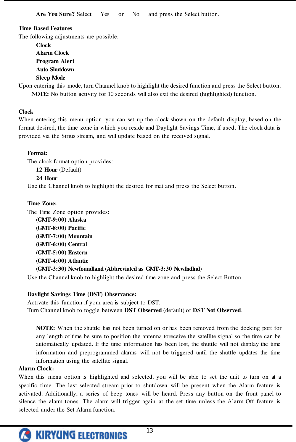   13 Are You Sure? Select   Yes   or   No   and press the Select button.  Time Based Features The following adjustments are possible: Clock Alarm Clock Program Alert Auto Shutdown Sleep Mode Upon entering this  mode, turn Channel knob to highlight the desired function and press the Select button.  NOTE: No button activity for 10 seconds will also exit the desired (highlighted) function.   Clock When entering this  menu option, you can set up the clock shown on the default display, based on the format desired, the time zone in which you reside and Daylight Savings Time, if used. The clock data is  provided via the Sirius stream, and will update based on the received signal.   Format: The clock format option provides: 12 Hour (Default) 24 Hour Use the Channel knob to highlight the desired for mat and press the Select button.  Time Zone: The Time Zone option provides: (GMT-9:00) Alaska (GMT-8:00) Pacific (GMT-7:00) Mountain (GMT-6:00) Central (GMT-5:00) Eastern (GMT-4:00) Atlantic (GMT-3:30) Newfoundland (Abbreviated as GMT-3:30 Newfndlnd) Use the Channel knob to highlight the desired time zone and press the Select Button.    Daylight Savings Time (DST) Observance:  Activate this  function if your area is  subject to DST; Turn Channel knob to toggle between DST Observed (default) or DST Not Observed.  NOTE: When the shuttle has not been turned on or has  been removed from the docking port for any length of time be sure to position the antenna toreceive the satellite signal so the time can be automatically updated. If the time information has  been lost, the shuttle will not display the time information and preprogrammed alarms  will not be triggered until the shuttle updates the time information using the satellite signal.  Alarm Clock: When this  menu option is  highlighted and selected, you will be able to set the unit to turn on at a specific time. The last selected stream prior to shutdown will be present when the Alarm feature is  activated. Additionally, a series of beep tones  will be heard. Press any button on the front panel to silence the alarm tones. The alarm will trigger again at the set time unless the Alarm Off feature is  selected under the Set Alarm function.   