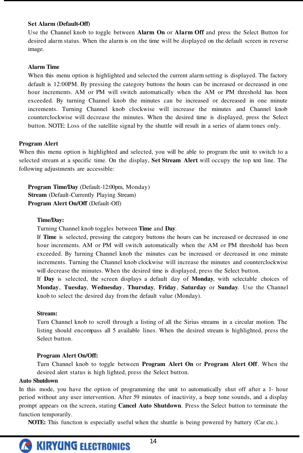   14  Set Alarm (Default-Off)  Use the Channel knob to toggle between Alarm On or Alarm Off and press the Select Button for desired alarm status. When the alarm is  on the time will be displayed on the default screen in reverse image.  Alarm Time When this  menu option is  highlighted and selected the current alarm setting is  displayed. The factory default is  12:00PM. By pressing the category buttons the hours  can be increased or decreased in one hour increments. AM or PM will switch automatically when the AM or PM threshold has  been exceeded. By turning Channel knob the minutes can be increased or decreased in one minute increments. Turning  Channel knob clockwise  will increase the minutes and Channel knob counterclockwise will decrease the minutes. When the desired time is  displayed, press the Select button. NOTE: Loss of the satellite signal by the shuttle will result in a series of alarm tones only.    Program Alert When this menu option is  highlighted and selected, you will be able to program the unit to switch to a selected stream at a specific time. On the display, Set Stream Alert will occupy the top text  line. The following adjustments are accessible:   Program Time/Day (Default-12:00pm, Monday) Stream (Default-Currently Playing Stream) Program Alert On/Off (Default-Off)  Time/Day: Turning Channel knob toggles between Time and Day. If Time is  selected, pressing the category buttons the hours can be increased or decreased in one hour increments. AM or PM will switch automatically when the AM or PM threshold has been exceeded. By turning Channel knob the minutes can be increased or decreased in one minute increments. Turning the Channel knob clockwise  will increase the minutes and counterclockwise will decrease the minutes. When the desired time is  displayed, press the Select button.   If Day is  selected, the screen displays a default day of Monday, with selectable choices of Monday, Tuesday, Wednesday, Thursday, Friday, Saturday or Sunday. Use the Channel knob to select the desired day from the default value (Monday).  Stream: Turn Channel knob to scroll through a listing of all the Sirius streams  in a circular motion. The listing should encompass all 5 available lines. When the desired stream is  highlighted, press the Select button.   Program Alert On/Off:  Turn Channel knob to toggle between Program Alert On or Program Alert Off. When the desired alert status is  high lighted, press the Select button.  Auto Shutdown  In this  mode, you have the option of programming the unit to automatically shut off after a 1- hour period without any user intervention. After 59 minutes of inactivity, a beep tone sounds, and a display prompt appears on the screen, stating Cancel Auto Shutdown. Press the Select button to terminate the function temporarily.   NOTE: This  function is  especially useful when the shuttle is  being powered by battery (Car etc.). 
