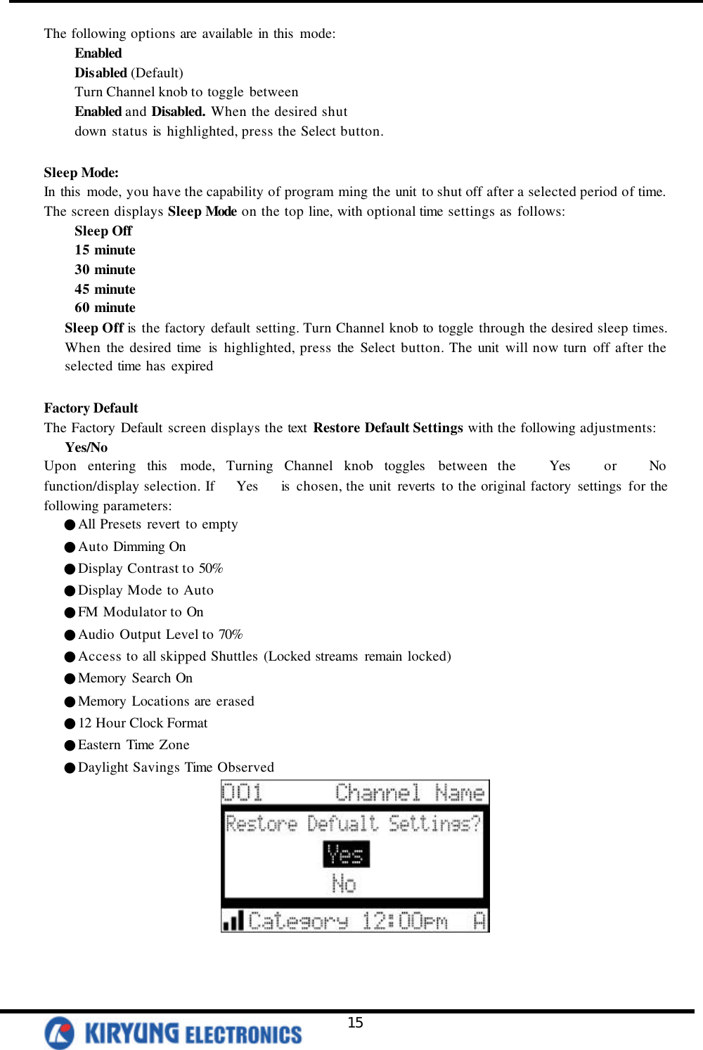   15 The following options are available in this  mode: Enabled Disabled (Default) Turn Channel knob to toggle between Enabled and Disabled. When the desired shut down status is  highlighted, press the Select button.  Sleep Mode: In this  mode, you have the capability of program ming the unit to shut off after a selected period of time. The screen displays Sleep Mode on the top line, with optional time settings as follows:   Sleep Off 15 minute 30 minute 45 minute 60 minute Sleep Off is  the factory default setting. Turn Channel knob to toggle through the desired sleep times. When the desired time is  highlighted, press the Select button. The unit will now turn off after the selected time has expired  Factory Default The Factory Default screen displays the text  Restore Default Settings with the following adjustments: Yes/No Upon entering this  mode, Turning Channel knob toggles  between the   Yes   or   No   function/display selection. If   Yes   is  chosen, the unit reverts  to the original factory settings for the following parameters:    ●All Presets revert to empty    ●Auto Dimming On    ●Display Contrast to 50%    ●Display Mode to Auto    ●FM Modulator to On    ●Audio Output Level to 70%    ●Access to all skipped Shuttles (Locked streams  remain locked)    ●Memory Search On    ●Memory Locations are erased    ●12 Hour Clock Format    ●Eastern Time Zone    ●Daylight Savings Time Observed   