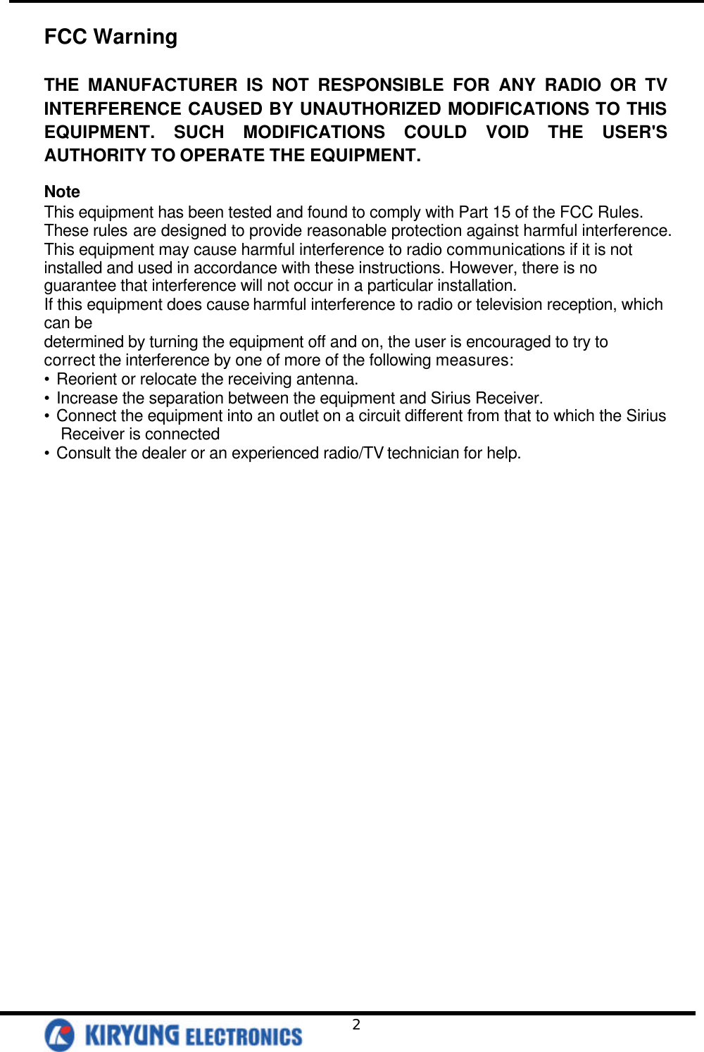   2 FCC Warning  THE MANUFACTURER IS NOT RESPONSIBLE FOR ANY RADIO OR TV INTERFERENCE CAUSED BY UNAUTHORIZED MODIFICATIONS TO THIS EQUIPMENT. SUCH MODIFICATIONS COULD VOID THE USER&apos;S AUTHORITY TO OPERATE THE EQUIPMENT.  Note This equipment has been tested and found to comply with Part 15 of the FCC Rules. These rules are designed to provide reasonable protection against harmful interference. This equipment may cause harmful interference to radio communications if it is not installed and used in accordance with these instructions. However, there is no guarantee that interference will not occur in a particular installation.   If this equipment does cause harmful interference to radio or television reception, which can be   determined by turning the equipment off and on, the user is encouraged to try to correct the interference by one of more of the following measures: • Reorient or relocate the receiving antenna. • Increase the separation between the equipment and Sirius Receiver. • Connect the equipment into an outlet on a circuit different from that to which the Sirius Receiver is connected • Consult the dealer or an experienced radio/TV technician for help. 