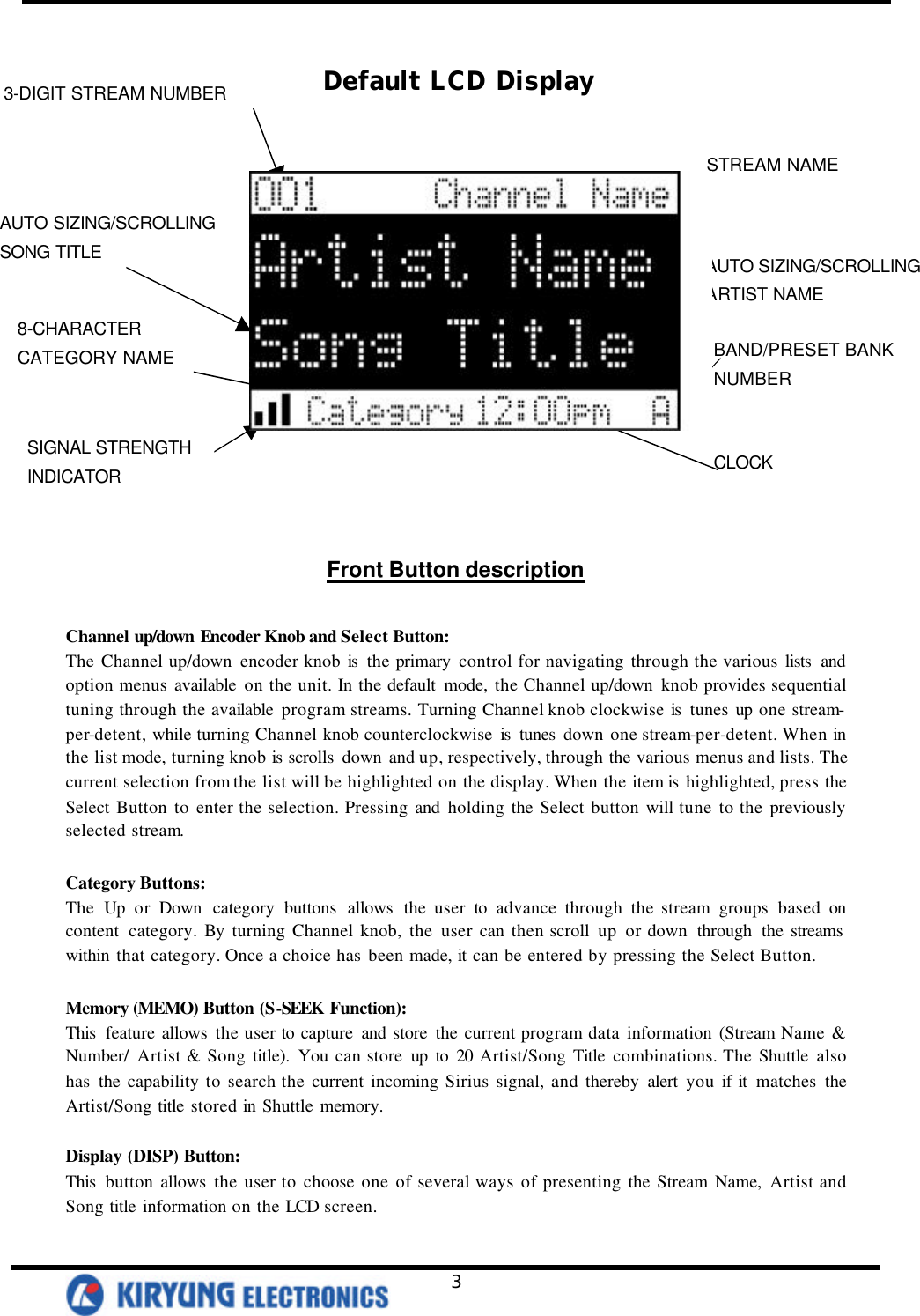   3       Front Button description  Channel up/down Encoder Knob and Select Button: The Channel up/down encoder knob is  the primary control for navigating through the various lists  and option menus available on the unit. In the default mode, the Channel up/down knob provides sequential tuning through the available program streams. Turning Channel knob clockwise is  tunes up one stream-per-detent, while turning Channel knob counterclockwise  is  tunes  down one stream-per-detent. When in the list mode, turning knob is  scrolls  down and up, respectively, through the various menus and lists. The current selection from the list will be highlighted on the display. When the item is  highlighted, press the Select Button to enter the selection. Pressing and holding the Select button will tune to the previously selected stream.   Category Buttons: The Up or Down category buttons allows the user to advance through the stream groups based on content category. By turning Channel knob, the user can then scroll up or down through the streams  within that category. Once a choice has been made, it can be entered by pressing the Select Button.  Memory (MEMO) Button (S-SEEK Function): This  feature allows the user to capture and store the current program data information (Stream Name &amp; Number/ Artist &amp; Song title). You can store up to 20 Artist/Song Title combinations. The Shuttle also has the capability to search the current incoming Sirius signal, and thereby alert you if it matches the Artist/Song title stored in Shuttle memory.   Display (DISP) Button: This  button allows the user to choose one of several ways of presenting the Stream Name, Artist and Song title information on the LCD screen.  3-DIGIT STREAM NUMBER 8-CHARACTER   CATEGORY NAME AUTO SIZING/SCROLLING SONG TITLE AUTO SIZING/SCROLLING   ARTIST NAME STREAM NAME BAND/PRESET BANK NUMBER CLOCK SIGNAL STRENGTH   INDICATOR Default LCD Display 
