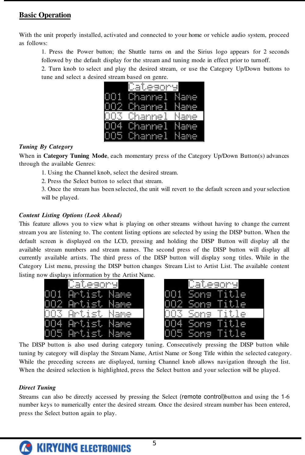   5 Basic Operation  With the unit properly installed, activated and connected to your home or vehicle audio system, proceed as follows:   1. Press the Power button; the Shuttle turns on and the Sirius logo appears for 2 seconds followed by the default display for the stream and tuning mode in effect prior to turnoff. 2. Turn knob to select and play the desired stream, or use the Category Up/Down buttons to tune and select a desired stream based on genre.  Tuning By Category When in Category Tuning Mode, each momentary press of the Category Up/Down Button(s) advances through the available Genres: 1. Using the Channel knob, select the desired stream. 2. Press the Select button to select that stream. 3. Once the stream has been selected, the unit will revert to the default screen and your selection will be played.  Content Listing Options (Look Ahead) This  feature allows you to view what is  playing on other streams  without having to change the current stream you are listening to. The content listing options are selected by using the DISP button. When the default screen is displayed on the LCD, pressing and holding the DISP Button will display all the available stream numbers and stream names. The second press of the DISP button will display all currently available artists. The third press of the DISP button will display song titles. While in the Category List menu, pressing the DISP button changes  Stream List to Artist List. The available content listing now displays information by the Artist Name.          The DISP button is  also used during category tuning. Consecutively pressing the DISP button while tuning by category will display the Stream Name, Artist Name or Song Title within the selected category. While the preceding screens are displayed, turning Channel knob allows navigation through the list. When the desired selection is  highlighted, press the Select button and your selection will be played.    Direct Tuning Streams  can also be directly accessed by pressing the Select (remote control)button and using the 1-6 number keys to numerically enter the desired stream. Once the desired stream number has been entered, press the Select button again to play.  