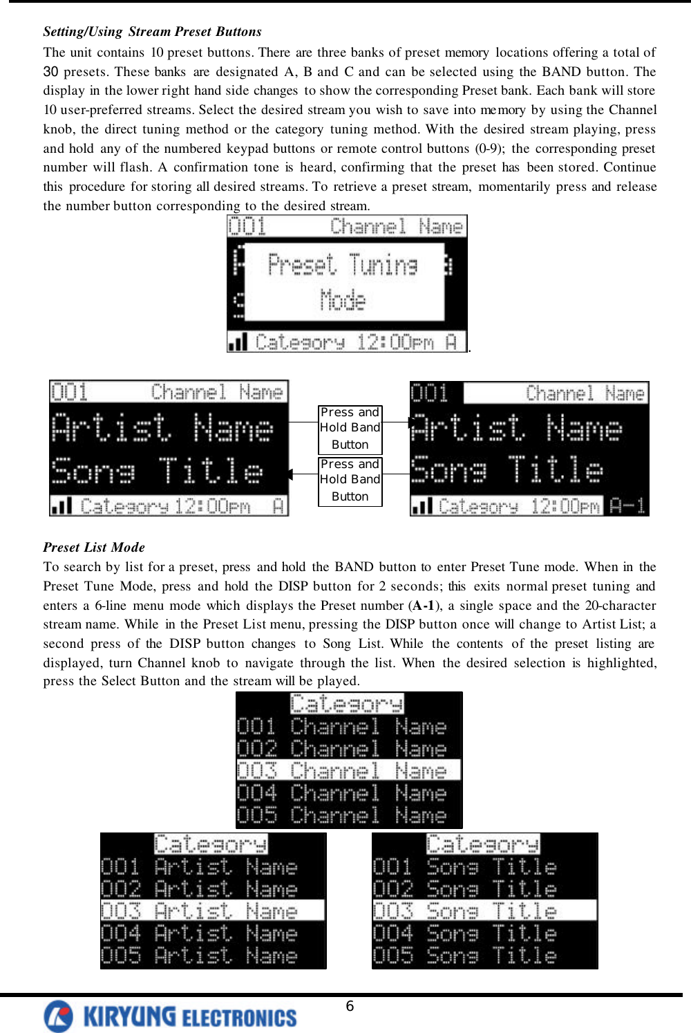   6 Setting/Using Stream Preset Buttons The unit contains 10 preset buttons. There are three banks of preset memory locations offering a total of 30 presets. These banks  are designated A, B and C and can be selected using the BAND button. The display in the lower right hand side changes  to show the corresponding Preset bank. Each bank will store 10 user-preferred streams. Select the desired stream you wish to save into me mory by using the Channel knob, the direct tuning method or the category tuning method. With the desired stream playing, press and hold any of the numbered keypad buttons or remote control buttons (0-9); the corresponding preset number will flash. A confirmation tone is  heard, confirming that the preset has  been stored. Continue this  procedure for storing all desired streams. To retrieve a preset stream, momentarily press and release the number button corresponding to the desired stream.  .                    Preset List Mode To search by list for a preset, press and hold the BAND button to enter Preset Tune mode. When in the Preset Tune Mode, press and hold the DISP button for 2 seconds; this  exits normal preset tuning and enters a 6-line menu mode which displays the Preset number (A-1), a single space and the 20-character stream name. While in the Preset List menu, pressing the DISP button once will change to Artist List; a second press of the DISP button changes  to Song List. While  the contents  of the preset listing are displayed, turn Channel knob to navigate through the list. When the desired selection is highlighted, press the Select Button and the stream will be played.           Press and Hold Band Button Press and Hold Band Button 