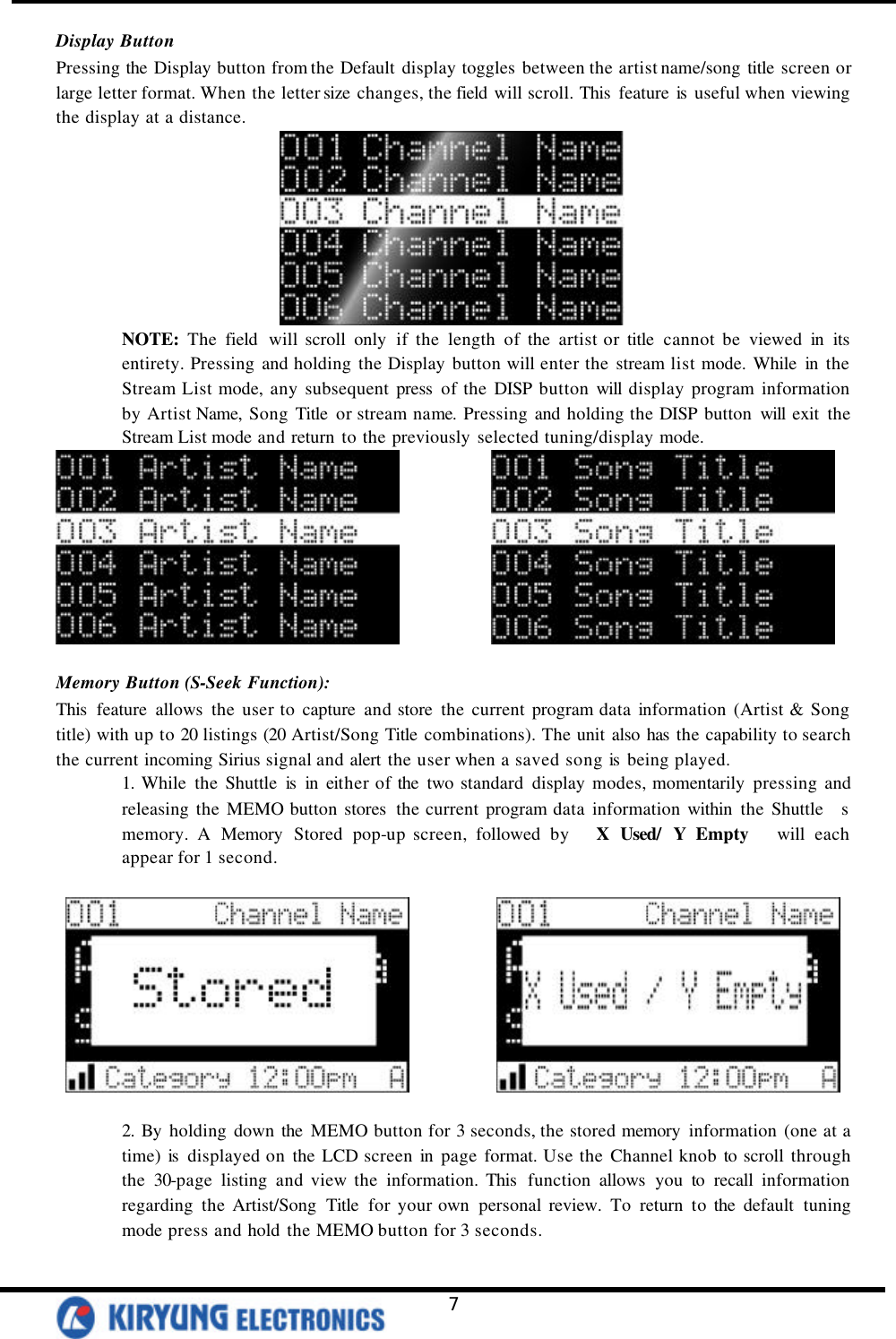   7 Display Button Pressing the Display button from the Default display toggles between the artist name/song title screen or large letter format. When the letter size changes, the field will scroll. This  feature is  useful when viewing the display at a distance.  NOTE: The field will scroll only if the length of the artist or title cannot be viewed in its entirety. Pressing and holding the Display button will enter the stream list mode. While in the Stream List mode, any subsequent press of the DISP button will display program information by Artist Name, Song Title or stream name. Pressing and holding the DISP button will exit the Stream List mode and return to the previously selected tuning/display mode.                Memory Button (S-Seek Function): This  feature allows the user to capture and store the current program data information (Artist &amp; Song title) with up to 20 listings (20 Artist/Song Title combinations). The unit also has  the capability to search the current incoming Sirius signal and alert the user when a saved song is  being played.   1. While the Shuttle is  in either of the two standard display modes, momentarily pressing and releasing the MEMO button stores  the current program data information within the Shuttle  s memory. A Memory Stored pop-up screen, followed by   X Used/ Y Empty   will each appear for 1 second.                 2. By holding down the MEMO button for 3 seconds, the stored memory information (one at a time) is  displayed on the LCD screen in page format. Use the Channel knob to scroll through the 30-page listing and view the information. This  function allows you to recall information regarding the Artist/Song Title for your own personal review. To return to the default tuning mode press and hold the MEMO button for 3 seconds.  