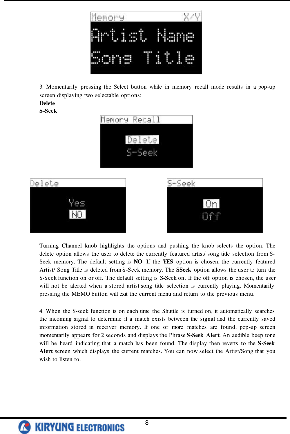   8   3. Momentarily pressing the Select button while in memory recall mode results in a pop-up screen displaying two selectable options: Delete S-Seek                     Turning Channel knob highlights the options and pushing the knob selects the option. The delete option allows the user to delete the currently featured artist/ song title selection from S-Seek memory. The default setting is NO. If the YES  option is chosen, the currently featured Artist/ Song Title is  deleted from S-Seek memory. The SSeek option allows the user to turn the S-Seek function on or off. The default setting is  S-Seek on. If the off option is  chosen, the user will not be alerted when a stored artist song title selection is currently playing. Momentarily  pressing the MEMO button will exit the current menu and return to the previous menu.    4. When the S-seek function is on each time the Shuttle is  turned on, it automatically searches the incoming signal to determine if a match exists between the signal and the currently saved information stored in receiver memory. If one or more matches are found, pop-up screen momentarily appears for 2 seconds and displays the Phrase S-Seek  Alert. An audible beep tone will be heard indicating that a match has  been found. The display then reverts to the S-Seek Alert screen which displays the current matches. You can now select the Artist/Song that you wish to listen to.  