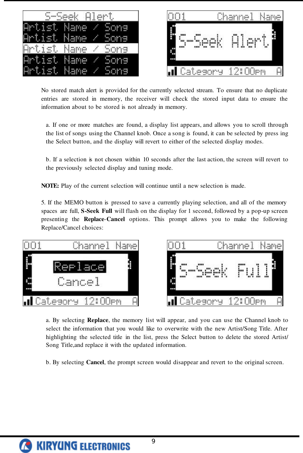   9              No stored match alert is  provided for the currently selected stream. To ensure that no duplicate entries are stored in memory, the receiver will check the stored input data to ensure the information about to be stored is  not already in memory.    a. If one or more matches are found, a display list appears, and allows you to scroll through the list of songs using the Channel knob. Once a song is  found, it can be selected by press ing the Select button, and the display will revert to either of the selected display modes.   b. If a selection is  not chosen within 10 seconds after the last action, the screen will revert to the previously selected display and tuning mode.   NOTE: Play of the current selection will continue until a new selection is  made.    5. If the MEMO button is  pressed to save a currently playing selection, and all of the memory  spaces  are full, S-Seek Full will flash on the display for 1 second, followed by a pop-up screen presenting the Replace-Cancel options. This prompt allows you to make the following Replace/Cancel choices:                 a.  By selecting Replace, the memory list will appear, and you can use the Channel knob to select the information that you would like to overwrite with the new Artist/Song Title. After highlighting the selected title in the list, press the Select button to delete the stored Artist/ Song Title,and replace it with the updated information.    b. By selecting Cancel, the prompt screen would disappear and revert to the original screen.   