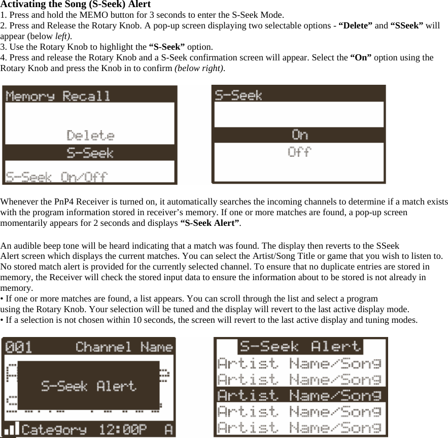 Activating the Song (S-Seek) Alert 1. Press and hold the MEMO button for 3 seconds to enter the S-Seek Mode. 2. Press and Release the Rotary Knob. A pop-up screen displaying two selectable options - “Delete” and “SSeek” will appear (below left). 3. Use the Rotary Knob to highlight the “S-Seek” option.  4. Press and release the Rotary Knob and a S-Seek confirmation screen will appear. Select the “On” option using the Rotary Knob and press the Knob in to confirm (below right).    Whenever the PnP4 Receiver is turned on, it automatically searches the incoming channels to determine if a match exists with the program information stored in receiver’s memory. If one or more matches are found, a pop-up screen momentarily appears for 2 seconds and displays “S-Seek Alert”.  An audible beep tone will be heard indicating that a match was found. The display then reverts to the SSeek Alert screen which displays the current matches. You can select the Artist/Song Title or game that you wish to listen to. No stored match alert is provided for the currently selected channel. To ensure that no duplicate entries are stored in memory, the Receiver will check the stored input data to ensure the information about to be stored is not already in memory. • If one or more matches are found, a list appears. You can scroll through the list and select a program using the Rotary Knob. Your selection will be tuned and the display will revert to the last active display mode. • If a selection is not chosen within 10 seconds, the screen will revert to the last active display and tuning modes.   