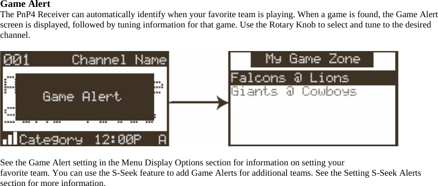 Game Alert The PnP4 Receiver can automatically identify when your favorite team is playing. When a game is found, the Game Alert screen is displayed, followed by tuning information for that game. Use the Rotary Knob to select and tune to the desired channel.    See the Game Alert setting in the Menu Display Options section for information on setting your favorite team. You can use the S-Seek feature to add Game Alerts for additional teams. See the Setting S-Seek Alerts section for more information.  