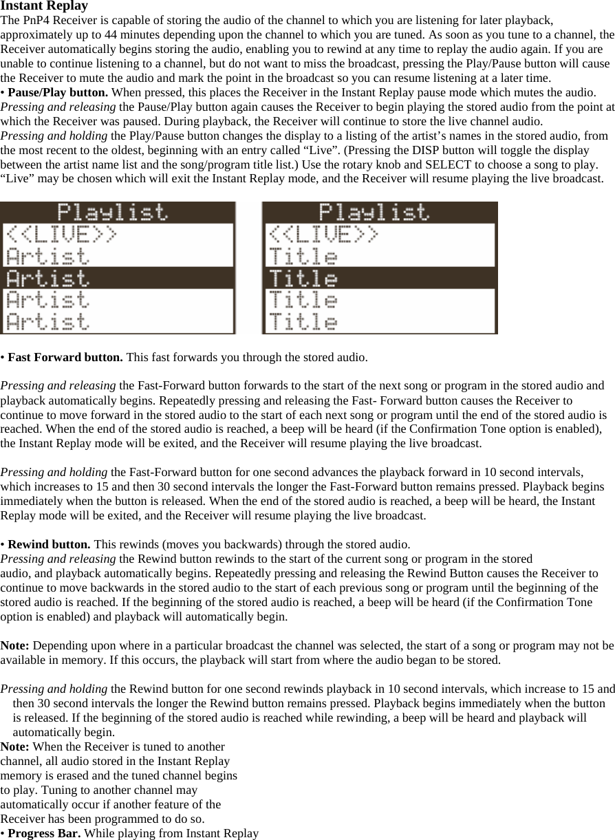 Instant Replay The PnP4 Receiver is capable of storing the audio of the channel to which you are listening for later playback, approximately up to 44 minutes depending upon the channel to which you are tuned. As soon as you tune to a channel, the Receiver automatically begins storing the audio, enabling you to rewind at any time to replay the audio again. If you are unable to continue listening to a channel, but do not want to miss the broadcast, pressing the Play/Pause button will cause the Receiver to mute the audio and mark the point in the broadcast so you can resume listening at a later time. • Pause/Play button. When pressed, this places the Receiver in the Instant Replay pause mode which mutes the audio.   Pressing and releasing the Pause/Play button again causes the Receiver to begin playing the stored audio from the point at which the Receiver was paused. During playback, the Receiver will continue to store the live channel audio. Pressing and holding the Play/Pause button changes the display to a listing of the artist’s names in the stored audio, from the most recent to the oldest, beginning with an entry called “Live”. (Pressing the DISP button will toggle the display between the artist name list and the song/program title list.) Use the rotary knob and SELECT to choose a song to play. “Live” may be chosen which will exit the Instant Replay mode, and the Receiver will resume playing the live broadcast.    • Fast Forward button. This fast forwards you through the stored audio.    Pressing and releasing the Fast-Forward button forwards to the start of the next song or program in the stored audio and playback automatically begins. Repeatedly pressing and releasing the Fast- Forward button causes the Receiver to continue to move forward in the stored audio to the start of each next song or program until the end of the stored audio is reached. When the end of the stored audio is reached, a beep will be heard (if the Confirmation Tone option is enabled), the Instant Replay mode will be exited, and the Receiver will resume playing the live broadcast.  Pressing and holding the Fast-Forward button for one second advances the playback forward in 10 second intervals, which increases to 15 and then 30 second intervals the longer the Fast-Forward button remains pressed. Playback begins immediately when the button is released. When the end of the stored audio is reached, a beep will be heard, the Instant Replay mode will be exited, and the Receiver will resume playing the live broadcast.  • Rewind button. This rewinds (moves you backwards) through the stored audio. Pressing and releasing the Rewind button rewinds to the start of the current song or program in the stored audio, and playback automatically begins. Repeatedly pressing and releasing the Rewind Button causes the Receiver to continue to move backwards in the stored audio to the start of each previous song or program until the beginning of the stored audio is reached. If the beginning of the stored audio is reached, a beep will be heard (if the Confirmation Tone option is enabled) and playback will automatically begin.  Note: Depending upon where in a particular broadcast the channel was selected, the start of a song or program may not be available in memory. If this occurs, the playback will start from where the audio began to be stored.    Pressing and holding the Rewind button for one second rewinds playback in 10 second intervals, which increase to 15 and then 30 second intervals the longer the Rewind button remains pressed. Playback begins immediately when the button is released. If the beginning of the stored audio is reached while rewinding, a beep will be heard and playback will automatically begin. Note: When the Receiver is tuned to another channel, all audio stored in the Instant Replay memory is erased and the tuned channel begins to play. Tuning to another channel may automatically occur if another feature of the Receiver has been programmed to do so. • Progress Bar. While playing from Instant Replay 