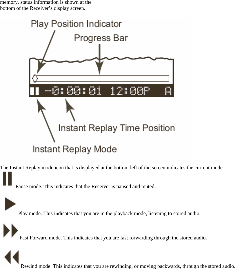 memory, status information is shown at the bottom of the Receiver’s display screen.   The Instant Replay mode icon that is displayed at the bottom left of the screen indicates the current mode. Pause mode. This indicates that the Receiver is paused and muted.  Play mode. This indicates that you are in the playback mode, listening to stored audio.    Fast Forward mode. This indicates that you are fast forwarding through the stored audio.  Rewind mode. This indicates that you are rewinding, or moving backwards, through the stored audio.    