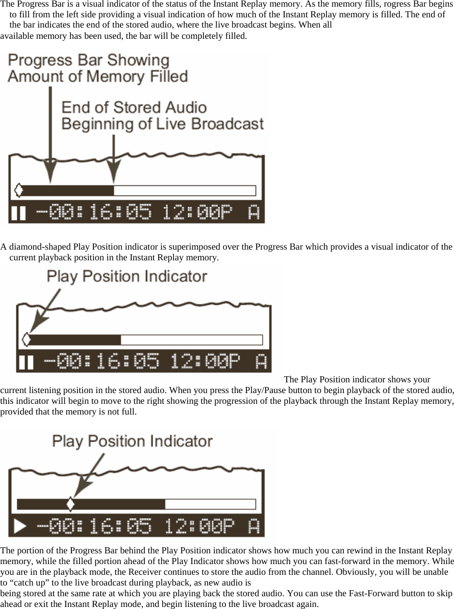 The Progress Bar is a visual indicator of the status of the Instant Replay memory. As the memory fills, rogress Bar begins to fill from the left side providing a visual indication of how much of the Instant Replay memory is filled. The end of the bar indicates the end of the stored audio, where the live broadcast begins. When all available memory has been used, the bar will be completely filled.    A diamond-shaped Play Position indicator is superimposed over the Progress Bar which provides a visual indicator of the current playback position in the Instant Replay memory. The Play Position indicator shows your current listening position in the stored audio. When you press the Play/Pause button to begin playback of the stored audio, this indicator will begin to move to the right showing the progression of the playback through the Instant Replay memory, provided that the memory is not full.   The portion of the Progress Bar behind the Play Position indicator shows how much you can rewind in the Instant Replay memory, while the filled portion ahead of the Play Indicator shows how much you can fast-forward in the memory. While you are in the playback mode, the Receiver continues to store the audio from the channel. Obviously, you will be unable to “catch up” to the live broadcast during playback, as new audio is being stored at the same rate at which you are playing back the stored audio. You can use the Fast-Forward button to skip ahead or exit the Instant Replay mode, and begin listening to the live broadcast again.  