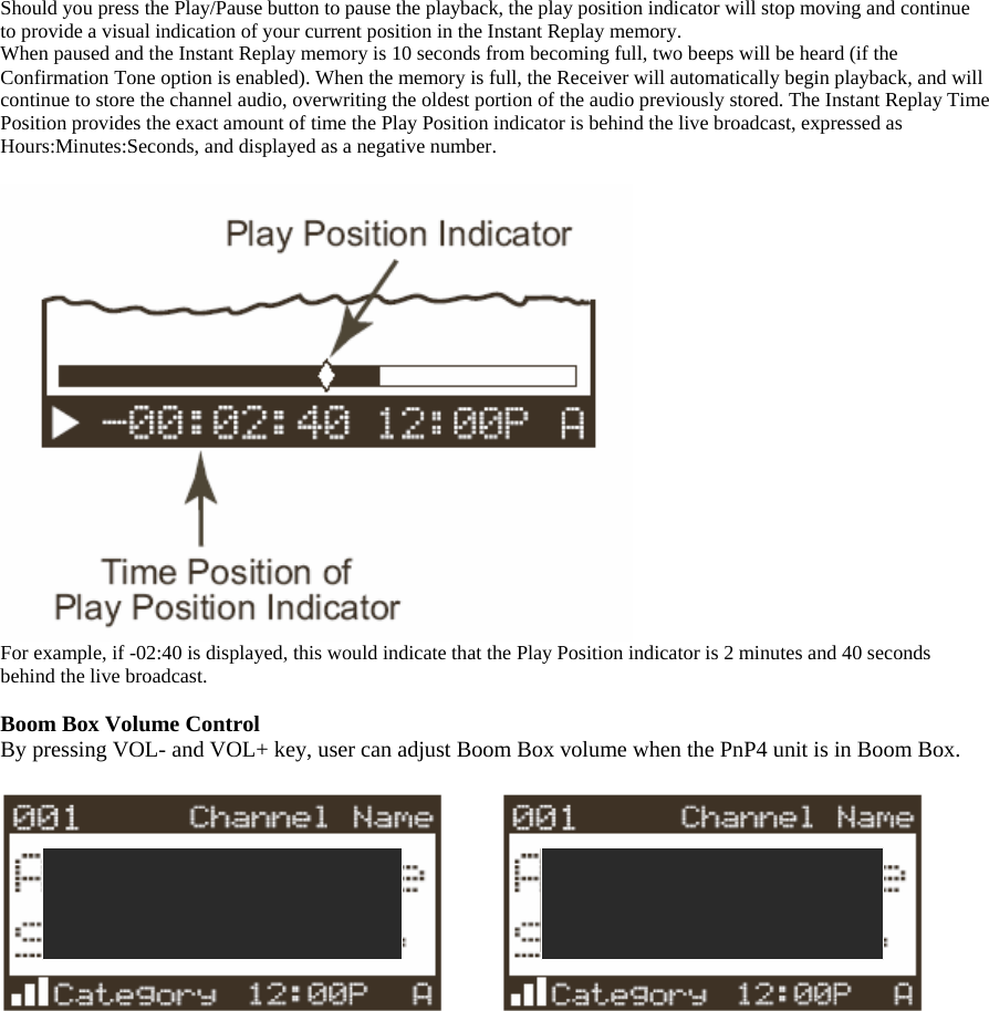 Should you press the Play/Pause button to pause the playback, the play position indicator will stop moving and continue to provide a visual indication of your current position in the Instant Replay memory. When paused and the Instant Replay memory is 10 seconds from becoming full, two beeps will be heard (if the Confirmation Tone option is enabled). When the memory is full, the Receiver will automatically begin playback, and will continue to store the channel audio, overwriting the oldest portion of the audio previously stored. The Instant Replay Time Position provides the exact amount of time the Play Position indicator is behind the live broadcast, expressed as Hours:Minutes:Seconds, and displayed as a negative number.   For example, if -02:40 is displayed, this would indicate that the Play Position indicator is 2 minutes and 40 seconds behind the live broadcast.  Boom Box Volume Control By pressing VOL- and VOL+ key, user can adjust Boom Box volume when the PnP4 unit is in Boom Box.          