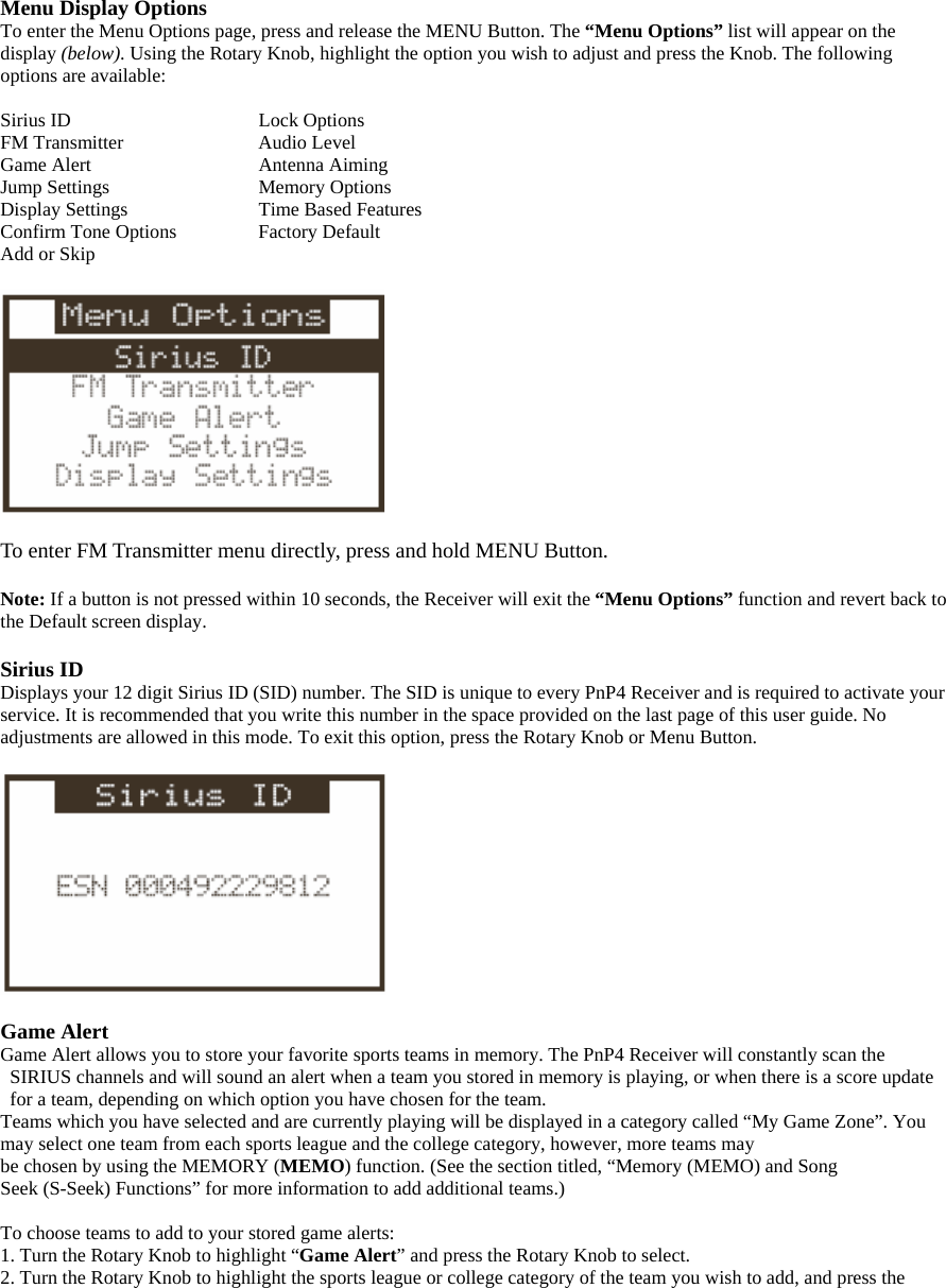 Menu Display Options To enter the Menu Options page, press and release the MENU Button. The “Menu Options” list will appear on the display (below). Using the Rotary Knob, highlight the option you wish to adjust and press the Knob. The following options are available:  Sirius ID       Lock Options FM Transmitter      Audio Level Game Alert      Antenna Aiming Jump Settings      Memory Options Display Settings      Time Based Features Confirm Tone Options    Factory Default Add or Skip    To enter FM Transmitter menu directly, press and hold MENU Button.  Note: If a button is not pressed within 10 seconds, the Receiver will exit the “Menu Options” function and revert back to the Default screen display.  Sirius ID Displays your 12 digit Sirius ID (SID) number. The SID is unique to every PnP4 Receiver and is required to activate your service. It is recommended that you write this number in the space provided on the last page of this user guide. No adjustments are allowed in this mode. To exit this option, press the Rotary Knob or Menu Button.    Game Alert Game Alert allows you to store your favorite sports teams in memory. The PnP4 Receiver will constantly scan the SIRIUS channels and will sound an alert when a team you stored in memory is playing, or when there is a score update for a team, depending on which option you have chosen for the team. Teams which you have selected and are currently playing will be displayed in a category called “My Game Zone”. You may select one team from each sports league and the college category, however, more teams may be chosen by using the MEMORY (MEMO) function. (See the section titled, “Memory (MEMO) and Song Seek (S-Seek) Functions” for more information to add additional teams.)  To choose teams to add to your stored game alerts: 1. Turn the Rotary Knob to highlight “Game Alert” and press the Rotary Knob to select. 2. Turn the Rotary Knob to highlight the sports league or college category of the team you wish to add, and press the 