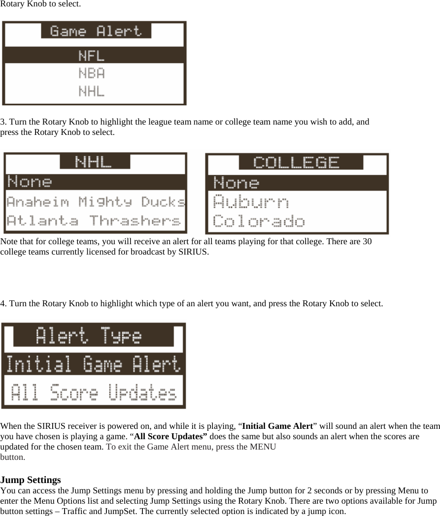 Rotary Knob to select.    3. Turn the Rotary Knob to highlight the league team name or college team name you wish to add, and press the Rotary Knob to select.   Note that for college teams, you will receive an alert for all teams playing for that college. There are 30 college teams currently licensed for broadcast by SIRIUS.     4. Turn the Rotary Knob to highlight which type of an alert you want, and press the Rotary Knob to select.    When the SIRIUS receiver is powered on, and while it is playing, “Initial Game Alert” will sound an alert when the team you have chosen is playing a game. “All Score Updates” does the same but also sounds an alert when the scores are updated for the chosen team. To exit the Game Alert menu, press the MENU button.  Jump Settings You can access the Jump Settings menu by pressing and holding the Jump button for 2 seconds or by pressing Menu to enter the Menu Options list and selecting Jump Settings using the Rotary Knob. There are two options available for Jump button settings – Traffic and JumpSet. The currently selected option is indicated by a jump icon.  