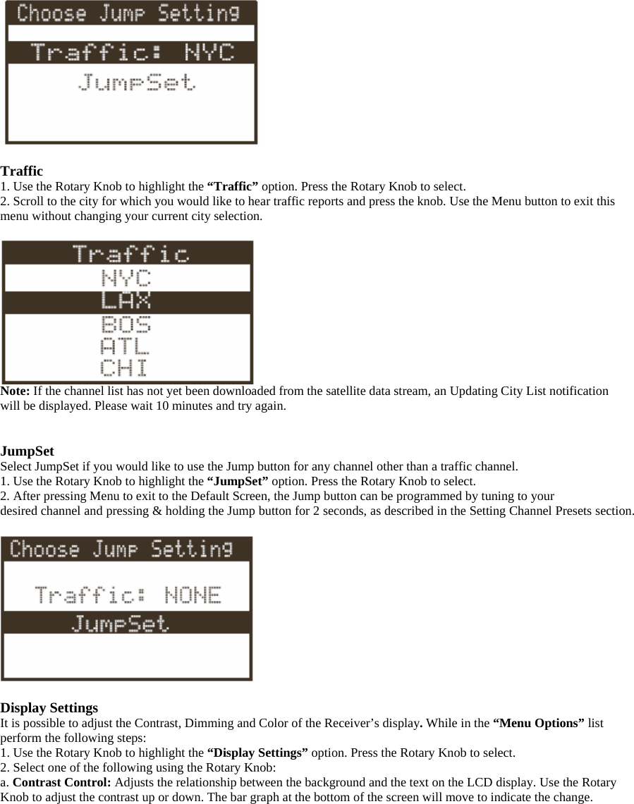   Traffic 1. Use the Rotary Knob to highlight the “Traffic” option. Press the Rotary Knob to select. 2. Scroll to the city for which you would like to hear traffic reports and press the knob. Use the Menu button to exit this menu without changing your current city selection.   Note: If the channel list has not yet been downloaded from the satellite data stream, an Updating City List notification will be displayed. Please wait 10 minutes and try again.   JumpSet Select JumpSet if you would like to use the Jump button for any channel other than a traffic channel. 1. Use the Rotary Knob to highlight the “JumpSet” option. Press the Rotary Knob to select. 2. After pressing Menu to exit to the Default Screen, the Jump button can be programmed by tuning to your desired channel and pressing &amp; holding the Jump button for 2 seconds, as described in the Setting Channel Presets section.    Display Settings It is possible to adjust the Contrast, Dimming and Color of the Receiver’s display. While in the “Menu Options” list perform the following steps:   1. Use the Rotary Knob to highlight the “Display Settings” option. Press the Rotary Knob to select. 2. Select one of the following using the Rotary Knob:   a. Contrast Control: Adjusts the relationship between the background and the text on the LCD display. Use the Rotary Knob to adjust the contrast up or down. The bar graph at the bottom of the screen will move to indicate the change.  