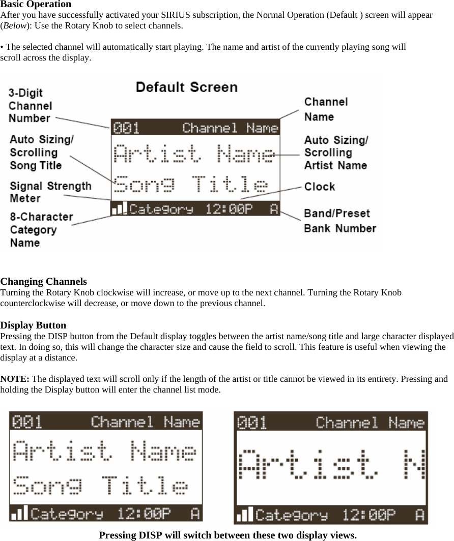 Basic Operation After you have successfully activated your SIRIUS subscription, the Normal Operation (Default ) screen will appear (Below): Use the Rotary Knob to select channels.    • The selected channel will automatically start playing. The name and artist of the currently playing song will scroll across the display.     Changing Channels Turning the Rotary Knob clockwise will increase, or move up to the next channel. Turning the Rotary Knob counterclockwise will decrease, or move down to the previous channel.  Display Button Pressing the DISP button from the Default display toggles between the artist name/song title and large character displayed text. In doing so, this will change the character size and cause the field to scroll. This feature is useful when viewing the display at a distance.  NOTE: The displayed text will scroll only if the length of the artist or title cannot be viewed in its entirety. Pressing and holding the Display button will enter the channel list mode.   Pressing DISP will switch between these two display views. 