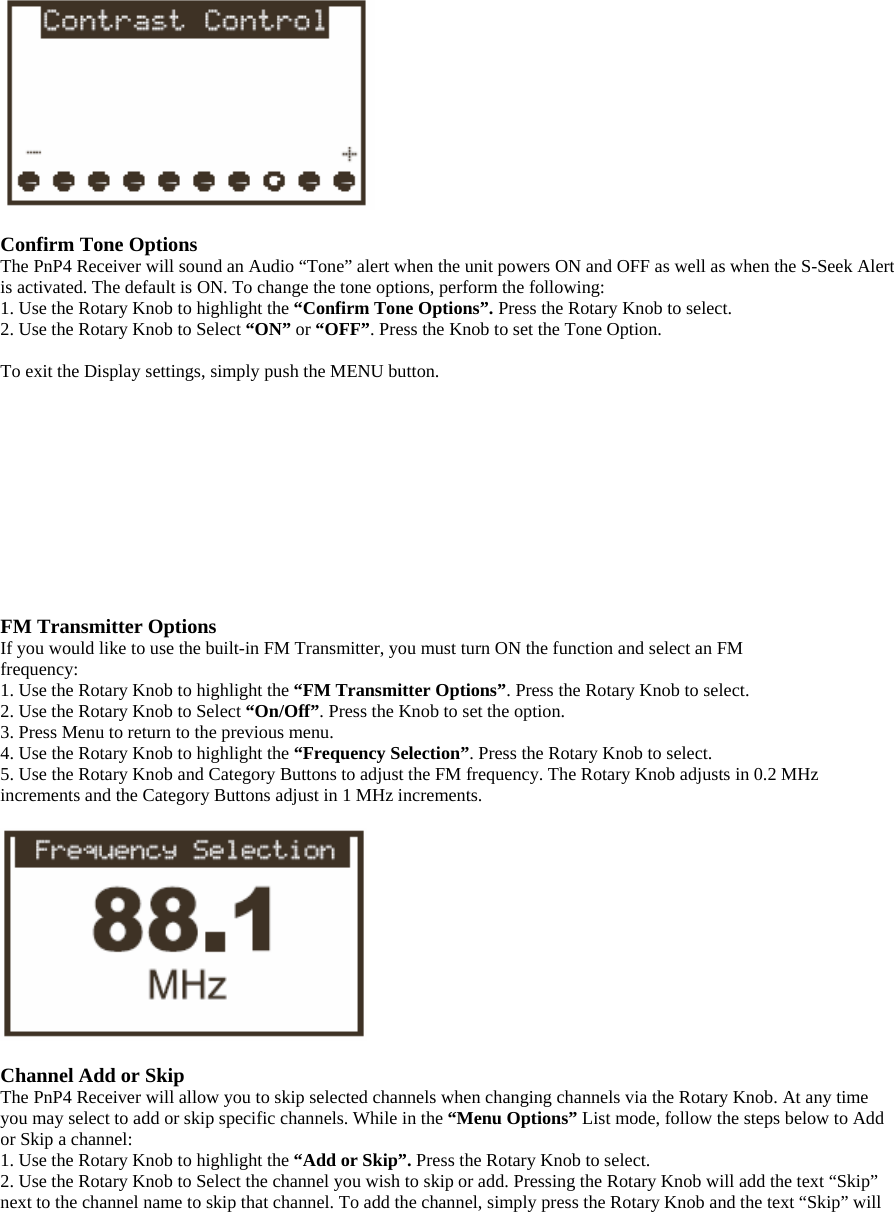   Confirm Tone Options The PnP4 Receiver will sound an Audio “Tone” alert when the unit powers ON and OFF as well as when the S-Seek Alert is activated. The default is ON. To change the tone options, perform the following: 1. Use the Rotary Knob to highlight the “Confirm Tone Options”. Press the Rotary Knob to select. 2. Use the Rotary Knob to Select “ON” or “OFF”. Press the Knob to set the Tone Option.  To exit the Display settings, simply push the MENU button.           FM Transmitter Options If you would like to use the built-in FM Transmitter, you must turn ON the function and select an FM frequency: 1. Use the Rotary Knob to highlight the “FM Transmitter Options”. Press the Rotary Knob to select. 2. Use the Rotary Knob to Select “On/Off”. Press the Knob to set the option. 3. Press Menu to return to the previous menu. 4. Use the Rotary Knob to highlight the “Frequency Selection”. Press the Rotary Knob to select. 5. Use the Rotary Knob and Category Buttons to adjust the FM frequency. The Rotary Knob adjusts in 0.2 MHz increments and the Category Buttons adjust in 1 MHz increments.    Channel Add or Skip The PnP4 Receiver will allow you to skip selected channels when changing channels via the Rotary Knob. At any time you may select to add or skip specific channels. While in the “Menu Options” List mode, follow the steps below to Add or Skip a channel: 1. Use the Rotary Knob to highlight the “Add or Skip”. Press the Rotary Knob to select. 2. Use the Rotary Knob to Select the channel you wish to skip or add. Pressing the Rotary Knob will add the text “Skip” next to the channel name to skip that channel. To add the channel, simply press the Rotary Knob and the text “Skip” will 