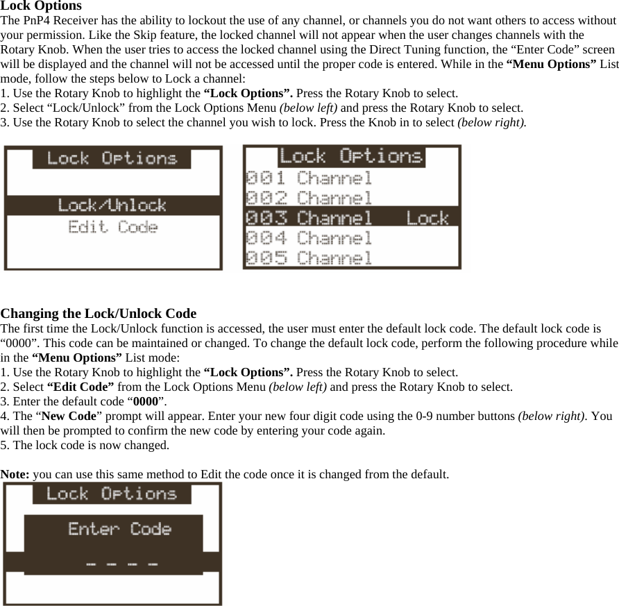 Lock Options The PnP4 Receiver has the ability to lockout the use of any channel, or channels you do not want others to access without your permission. Like the Skip feature, the locked channel will not appear when the user changes channels with the Rotary Knob. When the user tries to access the locked channel using the Direct Tuning function, the “Enter Code” screen will be displayed and the channel will not be accessed until the proper code is entered. While in the “Menu Options” List mode, follow the steps below to Lock a channel: 1. Use the Rotary Knob to highlight the “Lock Options”. Press the Rotary Knob to select. 2. Select “Lock/Unlock” from the Lock Options Menu (below left) and press the Rotary Knob to select. 3. Use the Rotary Knob to select the channel you wish to lock. Press the Knob in to select (below right).     Changing the Lock/Unlock Code The first time the Lock/Unlock function is accessed, the user must enter the default lock code. The default lock code is “0000”. This code can be maintained or changed. To change the default lock code, perform the following procedure while in the “Menu Options” List mode: 1. Use the Rotary Knob to highlight the “Lock Options”. Press the Rotary Knob to select. 2. Select “Edit Code” from the Lock Options Menu (below left) and press the Rotary Knob to select. 3. Enter the default code “0000”. 4. The “New Code” prompt will appear. Enter your new four digit code using the 0-9 number buttons (below right). You will then be prompted to confirm the new code by entering your code again.   5. The lock code is now changed.  Note: you can use this same method to Edit the code once it is changed from the default.  