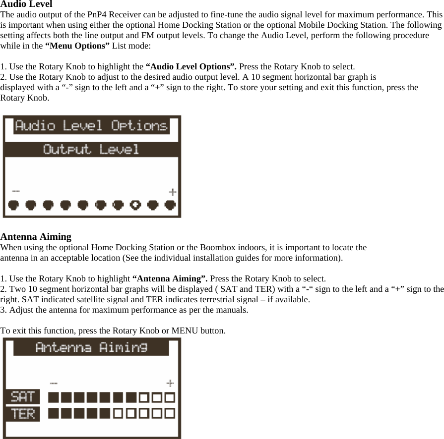 Audio Level The audio output of the PnP4 Receiver can be adjusted to fine-tune the audio signal level for maximum performance. This is important when using either the optional Home Docking Station or the optional Mobile Docking Station. The following setting affects both the line output and FM output levels. To change the Audio Level, perform the following procedure while in the “Menu Options” List mode:  1. Use the Rotary Knob to highlight the “Audio Level Options”. Press the Rotary Knob to select. 2. Use the Rotary Knob to adjust to the desired audio output level. A 10 segment horizontal bar graph is displayed with a “-” sign to the left and a “+” sign to the right. To store your setting and exit this function, press the Rotary Knob.    Antenna Aiming When using the optional Home Docking Station or the Boombox indoors, it is important to locate the antenna in an acceptable location (See the individual installation guides for more information).  1. Use the Rotary Knob to highlight “Antenna Aiming”. Press the Rotary Knob to select. 2. Two 10 segment horizontal bar graphs will be displayed ( SAT and TER) with a “-“ sign to the left and a “+” sign to the right. SAT indicated satellite signal and TER indicates terrestrial signal – if available. 3. Adjust the antenna for maximum performance as per the manuals.  To exit this function, press the Rotary Knob or MENU button.  