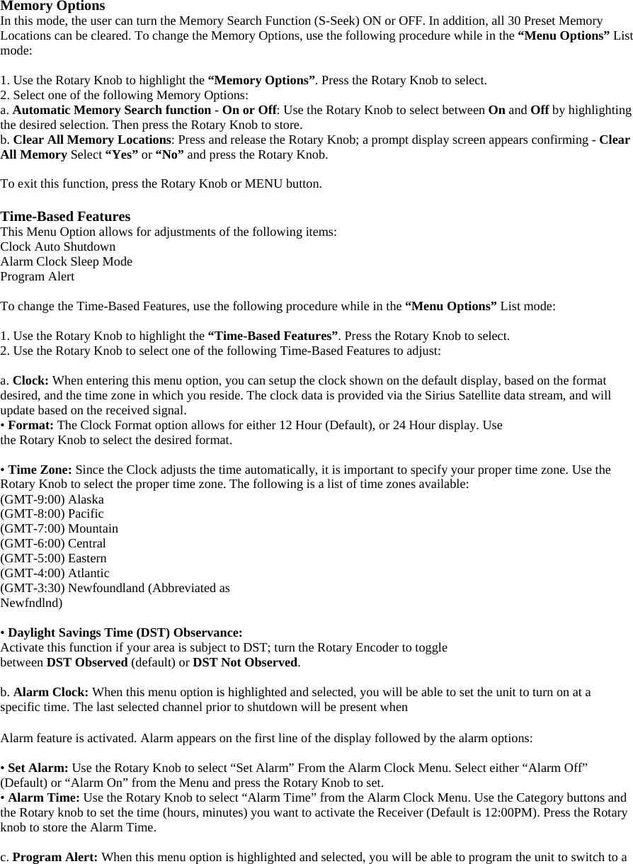 Memory Options In this mode, the user can turn the Memory Search Function (S-Seek) ON or OFF. In addition, all 30 Preset Memory Locations can be cleared. To change the Memory Options, use the following procedure while in the “Menu Options” List mode:  1. Use the Rotary Knob to highlight the “Memory Options”. Press the Rotary Knob to select. 2. Select one of the following Memory Options:   a. Automatic Memory Search function - On or Off: Use the Rotary Knob to select between On and Off by highlighting the desired selection. Then press the Rotary Knob to store. b. Clear All Memory Locations: Press and release the Rotary Knob; a prompt display screen appears confirming - Clear All Memory Select “Yes” or “No” and press the Rotary Knob.  To exit this function, press the Rotary Knob or MENU button.  Time-Based Features This Menu Option allows for adjustments of the following items: Clock Auto Shutdown   Alarm Clock Sleep Mode Program Alert  To change the Time-Based Features, use the following procedure while in the “Menu Options” List mode:  1. Use the Rotary Knob to highlight the “Time-Based Features”. Press the Rotary Knob to select. 2. Use the Rotary Knob to select one of the following Time-Based Features to adjust:  a. Clock: When entering this menu option, you can setup the clock shown on the default display, based on the format desired, and the time zone in which you reside. The clock data is provided via the Sirius Satellite data stream, and will update based on the received signal. • Format: The Clock Format option allows for either 12 Hour (Default), or 24 Hour display. Use the Rotary Knob to select the desired format.  • Time Zone: Since the Clock adjusts the time automatically, it is important to specify your proper time zone. Use the Rotary Knob to select the proper time zone. The following is a list of time zones available: (GMT-9:00) Alaska (GMT-8:00) Pacific (GMT-7:00) Mountain (GMT-6:00) Central (GMT-5:00) Eastern (GMT-4:00) Atlantic (GMT-3:30) Newfoundland (Abbreviated as Newfndlnd)  • Daylight Savings Time (DST) Observance: Activate this function if your area is subject to DST; turn the Rotary Encoder to toggle between DST Observed (default) or DST Not Observed.  b. Alarm Clock: When this menu option is highlighted and selected, you will be able to set the unit to turn on at a specific time. The last selected channel prior to shutdown will be present when    Alarm feature is activated. Alarm appears on the first line of the display followed by the alarm options:  • Set Alarm: Use the Rotary Knob to select “Set Alarm” From the Alarm Clock Menu. Select either “Alarm Off” (Default) or “Alarm On” from the Menu and press the Rotary Knob to set.   • Alarm Time: Use the Rotary Knob to select “Alarm Time” from the Alarm Clock Menu. Use the Category buttons and the Rotary knob to set the time (hours, minutes) you want to activate the Receiver (Default is 12:00PM). Press the Rotary knob to store the Alarm Time.  c. Program Alert: When this menu option is highlighted and selected, you will be able to program the unit to switch to a 
