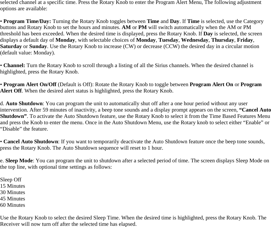 selected channel at a specific time. Press the Rotary Knob to enter the Program Alert Menu, The following adjustment options are available:  • Program Time/Day: Turning the Rotary Knob toggles between Time and Day. If Time is selected, use the Category buttons and Rotary Knob to set the hours and minutes. AM or PM will switch automatically when the AM or PM threshold has been exceeded. When the desired time is displayed, press the Rotary Knob. If Day is selected, the screen displays a default day of Monday, with selectable choices of Monday, Tuesday, Wednesday, Thursday, Friday, Saturday or Sunday. Use the Rotary Knob to increase (CW) or decrease (CCW) the desired day in a circular motion (default value: Monday).    • Channel: Turn the Rotary Knob to scroll through a listing of all the Sirius channels. When the desired channel is highlighted, press the Rotary Knob.  • Program Alert On/Off (Default is Off): Rotate the Rotary Knob to toggle between Program Alert On or Program Alert Off. When the desired alert status is highlighted, press the Rotary Knob.  d. Auto Shutdown: You can program the unit to automatically shut off after a one hour period without any user intervention. After 59 minutes of inactivity, a beep tone sounds and a display prompt appears on the screen, “Cancel Auto Shutdown”. To activate the Auto Shutdown feature, use the Rotary Knob to select it from the Time Based Features Menu and press the Knob to enter the menu. Once in the Auto Shutdown Menu, use the Rotary knob to select either “Enable” or “Disable” the feature.    • Cancel Auto Shutdown: If you want to temporarily deactivate the Auto Shutdown feature once the beep tone sounds, press the Rotary Knob. The Auto Shutdown sequence will reset to 1 hour.  e. Sleep Mode: You can program the unit to shutdown after a selected period of time. The screen displays Sleep Mode on the top line, with optional time settings as follows:    Sleep Off 15 Minutes 30 Minutes 45 Minutes 60 Minutes  Use the Rotary Knob to select the desired Sleep Time. When the desired time is highlighted, press the Rotary Knob. The Receiver will now turn off after the selected time has elapsed.  