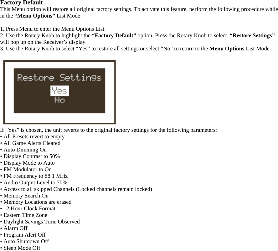 Factory Default This Menu option will restore all original factory settings. To activate this feature, perform the following procedure while in the “Menu Options” List Mode:  1. Press Menu to enter the Menu Options List. 2. Use the Rotary Knob to highlight the “Factory Default” option. Press the Rotary Knob to select. “Restore Settings” will pop up on the Receiver’s display 3. Use the Rotary Knob to select “Yes” to restore all settings or select “No” to return to the Menu Options List Mode.   If “Yes” is chosen, the unit reverts to the original factory settings for the following parameters:   • All Presets revert to empty • All Game Alerts Cleared • Auto Dimming On • Display Contrast to 50% • Display Mode to Auto • FM Modulator to On • FM Frequency to 88.1 MHz • Audio Output Level to 70% • Access to all skipped Channels (Locked channels remain locked) • Memory Search On • Memory Locations are erased • 12 Hour Clock Format • Eastern Time Zone • Daylight Savings Time Observed • Alarm Off • Program Alert Off • Auto Shutdown Off • Sleep Mode Off 