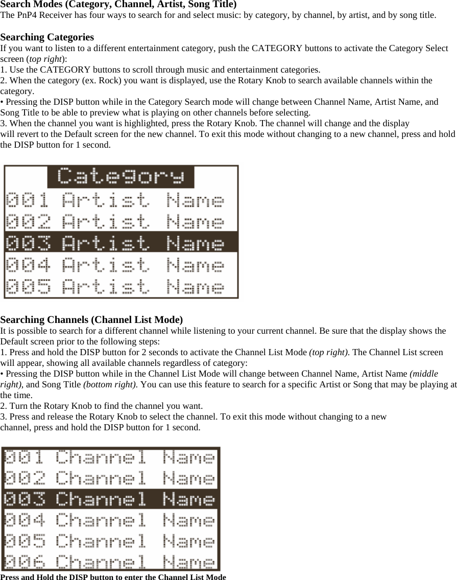 Search Modes (Category, Channel, Artist, Song Title) The PnP4 Receiver has four ways to search for and select music: by category, by channel, by artist, and by song title.  Searching Categories If you want to listen to a different entertainment category, push the CATEGORY buttons to activate the Category Select screen (top right): 1. Use the CATEGORY buttons to scroll through music and entertainment categories. 2. When the category (ex. Rock) you want is displayed, use the Rotary Knob to search available channels within the category. • Pressing the DISP button while in the Category Search mode will change between Channel Name, Artist Name, and Song Title to be able to preview what is playing on other channels before selecting. 3. When the channel you want is highlighted, press the Rotary Knob. The channel will change and the display will revert to the Default screen for the new channel. To exit this mode without changing to a new channel, press and hold the DISP button for 1 second.    Searching Channels (Channel List Mode) It is possible to search for a different channel while listening to your current channel. Be sure that the display shows the Default screen prior to the following steps: 1. Press and hold the DISP button for 2 seconds to activate the Channel List Mode (top right). The Channel List screen will appear, showing all available channels regardless of category: • Pressing the DISP button while in the Channel List Mode will change between Channel Name, Artist Name (middle right), and Song Title (bottom right). You can use this feature to search for a specific Artist or Song that may be playing at the time. 2. Turn the Rotary Knob to find the channel you want. 3. Press and release the Rotary Knob to select the channel. To exit this mode without changing to a new channel, press and hold the DISP button for 1 second.   Press and Hold the DISP button to enter the Channel List Mode  