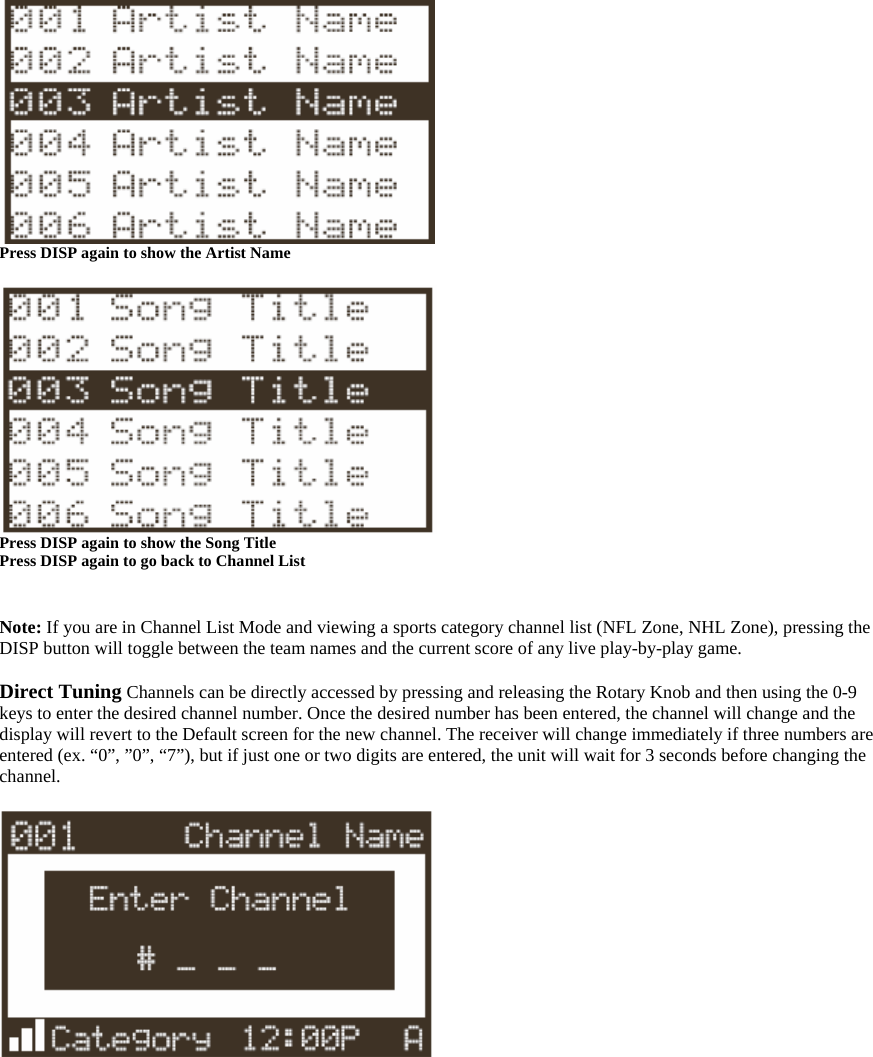  Press DISP again to show the Artist Name   Press DISP again to show the Song Title   Press DISP again to go back to Channel List   Note: If you are in Channel List Mode and viewing a sports category channel list (NFL Zone, NHL Zone), pressing the DISP button will toggle between the team names and the current score of any live play-by-play game.  Direct Tuning Channels can be directly accessed by pressing and releasing the Rotary Knob and then using the 0-9 keys to enter the desired channel number. Once the desired number has been entered, the channel will change and the display will revert to the Default screen for the new channel. The receiver will change immediately if three numbers are entered (ex. “0”, ”0”, “7”), but if just one or two digits are entered, the unit will wait for 3 seconds before changing the channel.   