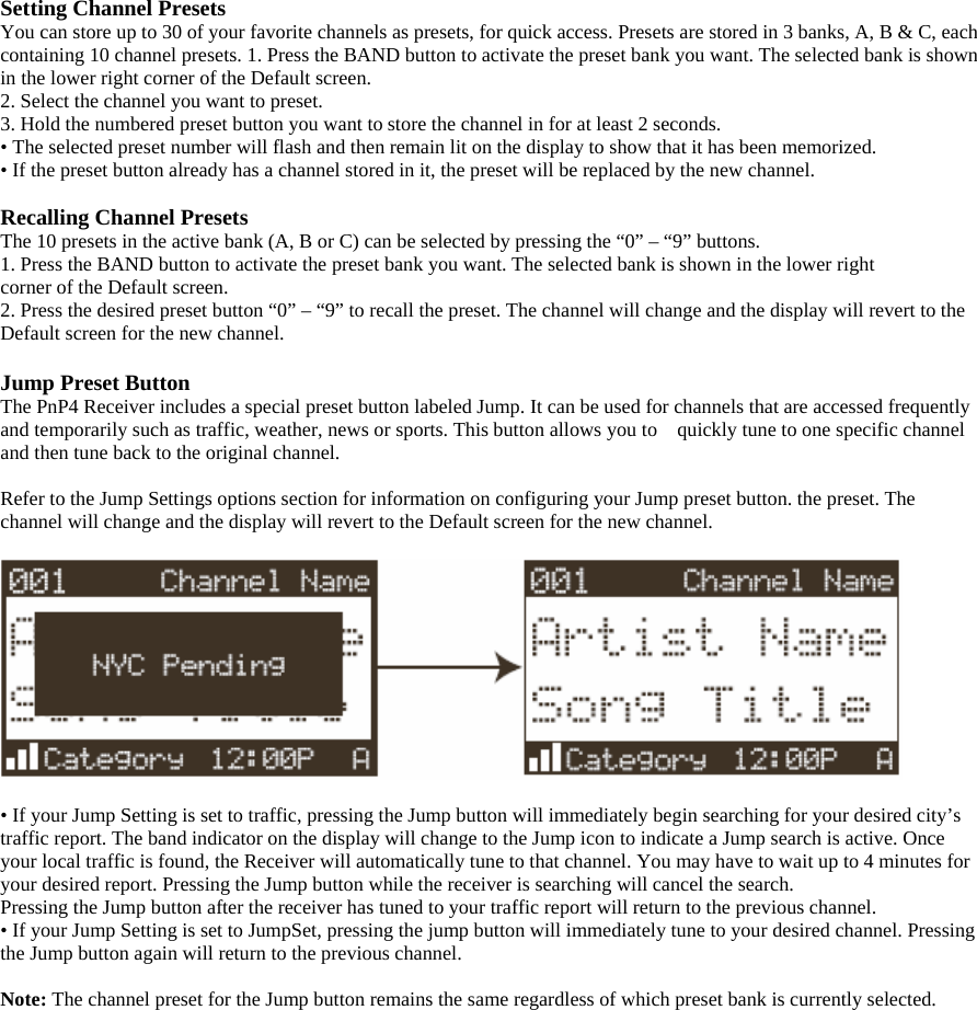 Setting Channel Presets You can store up to 30 of your favorite channels as presets, for quick access. Presets are stored in 3 banks, A, B &amp; C, each containing 10 channel presets. 1. Press the BAND button to activate the preset bank you want. The selected bank is shown in the lower right corner of the Default screen. 2. Select the channel you want to preset. 3. Hold the numbered preset button you want to store the channel in for at least 2 seconds. • The selected preset number will flash and then remain lit on the display to show that it has been memorized. • If the preset button already has a channel stored in it, the preset will be replaced by the new channel.  Recalling Channel Presets The 10 presets in the active bank (A, B or C) can be selected by pressing the “0” – “9” buttons. 1. Press the BAND button to activate the preset bank you want. The selected bank is shown in the lower right corner of the Default screen. 2. Press the desired preset button “0” – “9” to recall the preset. The channel will change and the display will revert to the Default screen for the new channel.  Jump Preset Button The PnP4 Receiver includes a special preset button labeled Jump. It can be used for channels that are accessed frequently and temporarily such as traffic, weather, news or sports. This button allows you to    quickly tune to one specific channel and then tune back to the original channel.  Refer to the Jump Settings options section for information on configuring your Jump preset button. the preset. The channel will change and the display will revert to the Default screen for the new channel.    • If your Jump Setting is set to traffic, pressing the Jump button will immediately begin searching for your desired city’s traffic report. The band indicator on the display will change to the Jump icon to indicate a Jump search is active. Once your local traffic is found, the Receiver will automatically tune to that channel. You may have to wait up to 4 minutes for your desired report. Pressing the Jump button while the receiver is searching will cancel the search. Pressing the Jump button after the receiver has tuned to your traffic report will return to the previous channel. • If your Jump Setting is set to JumpSet, pressing the jump button will immediately tune to your desired channel. Pressing the Jump button again will return to the previous channel.  Note: The channel preset for the Jump button remains the same regardless of which preset bank is currently selected. 